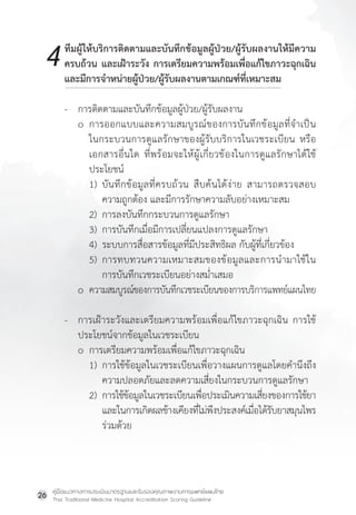 คู่มือแนวทางการประเมินมาตรฐานและรับรองคุณภาพงานการแพทย์แผนไทย
Thai Traditional Medicine Hospital Accreditation Scoring Guideline
26
ทีมผู้ให้บริการติดตามและบันทึกข้อมูลผู้ป่วย/ผู้รับผลงานให้มีความ
ครบถ้วน และเฝ้าระวัง การเตรียมความพร้อมเพื่อแก้ไขภาวะฉุกเฉิน
และมีการจ�ำหน่ายผู้ป่วย/ผู้รับผลงานตามเกณฑ์ที่เหมาะสม
- การติดตามและบันทึกข้อมูลผู้ป่วย/ผู้รับผลงาน
o การออกแบบและความสมบูรณ์ของการบันทึกข้อมูลที่จ�ำเป็น
ในกระบวนการดูแลรักษาของผู้รับบริการในเวชระเบียน หรือ
เอกสารอื่นใด ที่พร้อมจะให้ผู้เกี่ยวข้องในการดูแลรักษาได้ใช้
ประโยชน์
1) บันทึกข้อมูลที่ครบถ้วน สืบค้นได้ง่าย สามารถตรวจสอบ
ความถูกต้อง และมีการรักษาความลับอย่างเหมาะสม
2) การลงบันทึกกระบวนการดูแลรักษา
3) การบันทึกเมื่อมีการเปลี่ยนแปลงการดูแลรักษา
4) ระบบการสื่อสารข้อมูลที่มีประสิทธิผล กับผู้ที่เกี่ยวข้อง
5) การทบทวนความเหมาะสมของข้อมูลและการน�ำมาใช้ใน
การบันทึกเวชระเบียนอย่างสม�่ำเสมอ
o ความสมบูรณ์ของการบันทึกเวชระเบียนของการบริการแพทย์แผนไทย
- การเฝ้าระวังและเตรียมความพร้อมเพื่อแก้ไขภาวะฉุกเฉิน การใช้
ประโยชน์จากข้อมูลในเวชระเบียน
o การเตรียมความพร้อมเพื่อแก้ไขภาวะฉุกเฉิน
1) การใช้ข้อมูลในเวชระเบียนเพื่อวางแผนการดูแลโดยค�ำนึงถึง
ความปลอดภัยและลดความเสี่ยงในกระบวนการดูแลรักษา
2) การใช้ข้อมูลในเวชระเบียนเพื่อประเมินความเสี่ยงของการใช้ยา
และในการเกิดผลข้างเคียงที่ไม่พึงประสงค์เมื่อได้รับยาสมุนไพร
ร่วมด้วย
4
 