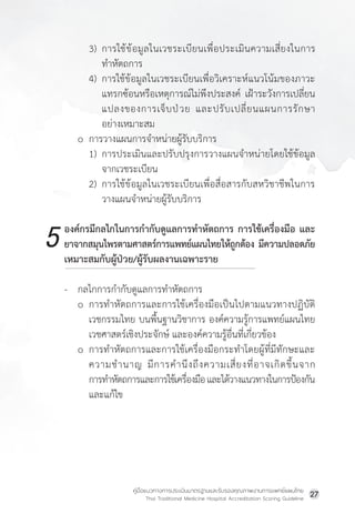 คู่มือแนวทางการประเมินมาตรฐานและรับรองคุณภาพงานการแพทย์แผนไทย
Thai Traditional Medicine Hospital Accreditation Scoring Guideline
27
3) การใช้ข้อมูลในเวชระเบียนเพื่อประเมินความเสี่ยงในการ
ท�ำหัตถการ
4) การใช้ข้อมูลในเวชระเบียนเพื่อวิเคราะห์แนวโน้มของภาวะ
แทรกซ้อนหรือเหตุการณ์ไม่พึงประสงค์ เฝ้าระวังการเปลี่ยน
แปลงของการเจ็บป่วย และปรับเปลี่ยนแผนการรักษา
อย่างเหมาะสม
o การวางแผนการจ�ำหน่ายผู้รับบริการ
1) การประเมินและปรับปรุงการวางแผนจ�ำหน่ายโดยใช้ข้อมูล
จากเวชระเบียน
2) การใช้ข้อมูลในเวชระเบียนเพื่อสื่อสารกับสหวิชาชีพในการ
วางแผนจ�ำหน่ายผู้รับบริการ
องค์กรมีกลไกในการก�ำกับดูแลการท�ำหัตถการ การใช้เครื่องมือ และ
ยาจากสมุนไพรตามศาสตร์การแพทย์แผนไทยให้ถูกต้อง มีความปลอดภัย
เหมาะสมกับผู้ป่วย/ผู้รับผลงานเฉพาะราย
- กลไกการก�ำกับดูแลการท�ำหัตถการ
o การท�ำหัตถการและการใช้เครื่องมือเป็นไปตามแนวทางปฏิบัติ
เวชกรรมไทย บนพื้นฐานวิชาการ องค์ความรู้การแพทย์แผนไทย
เวชศาสตร์เชิงประจักษ์ และองค์ความรู้อื่นที่เกี่ยวข้อง
o การท�ำหัตถการและการใช้เครื่องมือกระท�ำโดยผู้ที่มีทักษะและ
ความช�ำนาญ มีการค�ำนึงถึงความเสี่ยงที่อาจเกิดขึ้นจาก
		การท�ำหัตถการและการใช้เครื่องมือและได้วางแนวทางในการป้องกัน
และแก้ไข
5
 