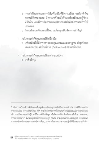 คู่มือแนวทางการประเมินมาตรฐานและรับรองคุณภาพงานการแพทย์แผนไทย
Thai Traditional Medicine Hospital Accreditation Scoring Guideline
28
o การท�ำหัตถการและการใช้เครื่องมือที่มีความเสี่ยง จะต้องท�ำใน
สถานที่ที่เหมาะสม มีความพร้อมทั้งด้านเครื่องมือและผู้ช่วย
ที่จ�ำเป็น และมีการติดตามผลหลังจากการท�ำหัตถการและการใช้
เครื่องมือ
o มีการก�ำหนดหัตถการที่มีความเสี่ยงสูงเป็นหัตถการส�ำคัญ8
- กลไกการก�ำกับดูแลการใช้เครื่องมือ
o เครื่องมือที่ใช้มีการตรวจสอบคุณภาพและมาตรฐาน บ�ำรุงรักษา
และสอบเทียบเครื่องมือวัด (Calibration) อย่างสม�่ำเสมอ
- กลไกการก�ำกับดูแลการใช้ยาจากสมุนไพร
o ยาส�ำเร็จรูป
8 หัตถการหรือบริการที่มีความเสี่ยงสูงที่อาจเกิดเหตุการณ์ไม่พึงประสงค์ เช่น การได้รับบาดเจ็บ
จากความร้อน การแพ้สมุนไพร ฯลฯ รวมไปถึงหัตถการทั่วไปแต่มีข้อควรระวังในผู้ป่วยเฉพาะราย
เช่น การเปิดประตูลมในผู้ป่วยที่มีความดันโลหิตสูง หรือมีความเสี่ยง ลิ่มเลือด หรือรับยา Warfarin,
การดัดข้อต่อต่างๆ ในกลุ่มผู้ป่วยที่มีโรคทางกระดูก เป็นต้น ตามคู่มือแนวทางเวชปฏิบัติ (กรมพัฒนา
การแพทย์แผนไทยและการแพทย์ทางเลือก, 2559) หรือตามแนวทางเวชปฏิบัติที่โรงพยาบาลอ้างอิง
 
