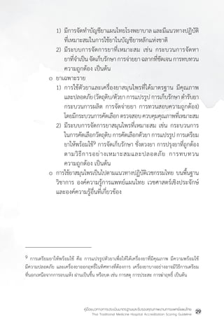 คู่มือแนวทางการประเมินมาตรฐานและรับรองคุณภาพงานการแพทย์แผนไทย
Thai Traditional Medicine Hospital Accreditation Scoring Guideline
29
1) มีการจัดท�ำบัญชียาแผนไทยโรงพยาบาลและมีแนวทางปฏิบัติ
ที่เหมาะสมในการใช้ยาในบัญชียาหลักแห่งชาติ
2) มีระบบการจัดการยาที่เหมาะสม เช่น กระบวนการจัดหา
ยาที่จ�ำเป็นจัดเก็บรักษาการจ่ายยาฉลากที่ชัดเจนการทบทวน
ความถูกต้อง เป็นต้น
o ยาเฉพาะราย
1) การใช้ตัวยาและเครื่องยาสมุนไพรที่ได้มาตรฐาน มีคุณภาพ
			 และปลอดภัย(วัตถุดิบ/ตัวยาการแปรรูปการเก็บรักษาต�ำรับยา
				กระบวนการผลิต การจัดจ่ายยา การทวนสอบความถูกต้อง)
			 โดยมีกระบวนการคัดเลือกตรวจสอบควบคุมคุณภาพที่เหมาะสม
2) มีระบบการจัดการยาสมุนไพรที่เหมาะสม เช่น กระบวนการ
				ในการคัดเลือกวัตถุดิบ การคัดเลือกตัวยา การแปรรูป การเตรียม
				ยาให้พร้อมใช้9 การจัดเก็บรักษา ชั่งตวงยา การปรุงยาที่ถูกต้อง
ตามวิธีการอย่างเหมาะสมและปลอดภัย การทบทวน
ความถูกต้อง เป็นต้น
o การใช้ยาสมุนไพรเป็นไปตามแนวทางปฏิบัติเวชกรรมไทย บนพื้นฐาน
			วิชาการ องค์ความรู้การแพทย์แผนไทย เวชศาสตร์เชิงประจักษ์
และองค์ความรู้อื่นที่เกี่ยวข้อง
9 การเตรียมยาให้พร้อมใช้ คือ การแปรรูปตัวยาเพื่อให้ได้เครื่องยาที่มีคุณภาพ มีความพร้อมใช้
มีความปลอดภัย และเครื่องยาออกฤทธิ์ในทิศทางที่ต้องการ เครื่องยาบางอย่างอาจมีวิธีการเตรียม
ที่นอกเหนือจากการอบแห้ง ฝานเป็นชื้น หรือบด เช่น การสตุ การประสะ การฆ่าฤทธิ์ เป็นต้น
 