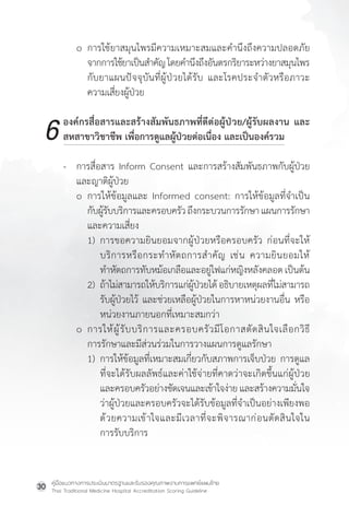 คู่มือแนวทางการประเมินมาตรฐานและรับรองคุณภาพงานการแพทย์แผนไทย
Thai Traditional Medicine Hospital Accreditation Scoring Guideline
30
o การใช้ยาสมุนไพรมีความเหมาะสมและค�ำนึงถึงความปลอดภัย
จากการใช้ยาเป็นส�ำคัญโดยค�ำนึงถึงอันตรกริยาระหว่างยาสมุนไพร
กับยาแผนปัจจุบันที่ผู้ป่วยได้รับ และโรคประจ�ำตัวหรือภาวะ
ความเสี่ยงผู้ป่วย
องค์กรสื่อสารและสร้างสัมพันธภาพที่ดีต่อผู้ป่วย/ผู้รับผลงาน และ
สหสาขาวิชาชีพ เพื่อการดูแลผู้ป่วยต่อเนื่อง และเป็นองค์รวม
- การสื่อสาร Inform Consent และการสร้างสัมพันธภาพกับผู้ป่วย
และญาติผู้ป่วย
o การให้ข้อมูลและ Informed consent: การให้ข้อมูลที่จ�ำเป็น
กับผู้รับบริการและครอบครัวถึงกระบวนการรักษาแผนการรักษา
และความเสี่ยง
1) การขอความยินยอมจากผู้ป่วยหรือครอบครัว ก่อนที่จะให้
บริการหรือกระท�ำหัตถการส�ำคัญ เช่น ความยินยอมให้
ท�ำหัตถการทับหม้อเกลือและอยู่ไฟแก่หญิงหลังคลอดเป็นต้น
2) ถ้าไม่สามารถให้บริการแก่ผู้ป่วยได้อธิบายเหตุผลที่ไม่สามารถ
รับผู้ป่วยไว้ และช่วยเหลือผู้ป่วยในการหาหน่วยงานอื่น หรือ
หน่วยงานภายนอกที่เหมาะสมกว่า
o การให้ผู้รับบริการและครอบครัวมีโอกาสตัดสินใจเลือกวิธี
การรักษาและมีส่วนร่วมในการวางแผนการดูแลรักษา
1) การให้ข้อมูลที่เหมาะสมเกี่ยวกับสภาพการเจ็บป่วย การดูแล
ที่จะได้รับผลลัพธ์และค่าใช้จ่ายที่คาดว่าจะเกิดขึ้นแก่ผู้ป่วย
และครอบครัวอย่างชัดเจนและเข้าใจง่าย และสร้างความมั่นใจ
ว่าผู้ป่วยและครอบครัวจะได้รับข้อมูลที่จ�ำเป็นอย่างเพียงพอ
ด้วยความเข้าใจและมีเวลาที่จะพิจารณาก่อนตัดสินใจใน
การรับบริการ
6
 