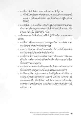 คู่มือแนวทางการประเมินมาตรฐานและรับรองคุณภาพงานการแพทย์แผนไทย
Thai Traditional Medicine Hospital Accreditation Scoring Guideline
31
o การสื่อสารที่เข้าใจง่าย ตรงประเด็น ด้วยท่าทีที่สุภาพ
1) จัดให้มีแผนผังแสดงขั้นตอนกระบวนการรับบริการการแพทย์
แผนไทย ที่ชัดเจนเข้าใจง่าย และมีการสื่อสารให้ผู้รับบริการ
ได้รับรู้
o การจัดให้มีระบบการสื่อสารส�ำหรับผู้รับบริการที่มีความเฉพาะ
ด้านภาษา เพื่อลดอุปสรรคต่อการเข้าถึงบริการในด้านภาษา เช่น
ผู้ใช้ภาษาท้องถิ่น ชาวต่างชาติ ฯลฯ
- การสื่อสารและสร้างสัมพันธภาพที่ดีกับผู้ที่เกี่ยวข้อง และสหสาขา
วิชาชีพ
o การสื่อสารเพื่อวางแผนกระบวนการดูแลรักษา การส่งต่อ และ
การจ�ำหน่าย กับสหวิชาชีพที่เกี่ยวข้อง
o การประเมินค้นหาเฝ้าระวังความเสี่ยงที่อาจเกิดขึ้นระหว่าง
การรักษาร่วมกันกับสหวิชาชีพที่เกี่ยวข้อง
o การสื่อสารเพื่อวางแผนในการติดตามผลการรักษาและการติดตาม
ผู้รับบริการหลังการจ�ำหน่ายกับสหวิชาชีพ เพื่อการดูแลต่อเนื่อง
ทั้งในองค์กรและในชุมชน
o การประสานงานความร่วมมือและขอค�ำปรึกษาระหว่างหน่วยงาน
ที่เกี่ยวข้องกับการดูแลรักษาทั้งภายในและภายนอกองค์กร
o การสื่อสารองค์ความรู้การแพทย์แผนไทยที่ถูกต้องทางด้านวิชาการ
การดูแลผู้ป่วยด้วยทฤษฎีการแพทย์แผนไทย แก่บุคลากร
ทางการแพทย์อื่นเพื่อให้เกิดความเข้าใจในกระบวนการรักษาด้วย
ศาสตร์การแพทย์แผนไทย และเพื่อการประชาสัมพันธ์ความรู้
แก่ประชาชน
 