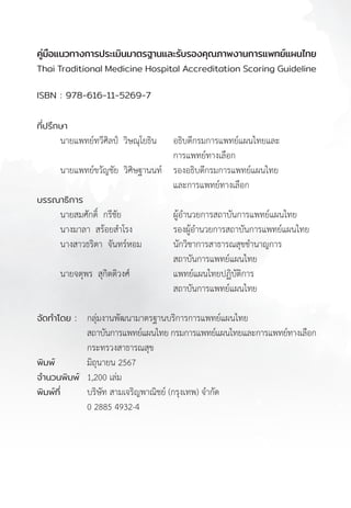 คู่มือแนวทางการประเมินมาตรฐานและรับรองคุณภาพงานการแพทย์แผนไทย
Thai Traditional Medicine Hospital Accreditation Scoring Guideline
B
คู่มือแนวทางการประเมินมาตรฐานและรับรองคุณภาพงานการแพทย์แผนไทย
Thai Traditional Medicine Hospital Accreditation Scoring Guideline
ISBN : 978-616-11-5269-7
ที่ปรึกษา
นายแพทย์ทวีศิลป์  วิษณุโยธิน อธิบดีกรมการแพทย์แผนไทยและ
การแพทย์ทางเลือก
นายแพทย์ขวัญชัย  วิศิษฐานนท์ รองอธิบดีกรมการแพทย์แผนไทย
และการแพทย์ทางเลือก
บรรณาธิการ
นายสมศักดิ์  กรีชัย ผู้อ�ำนวยการสถาบันการแพทย์แผนไทย
นางมาลา  สร้อยส�ำโรง รองผู้อ�ำนวยการสถาบันการแพทย์แผนไทย
นางสาวธริตา  จันทร์หอม นักวิชาการสาธารณสุขช�ำนาญการ
สถาบันการแพทย์แผนไทย
นายจตุพร  สุกิตติวงศ์ แพทย์แผนไทยปฏิบัติการ
สถาบันการแพทย์แผนไทย
จัดท�ำโดย : กลุ่มงานพัฒนามาตรฐานบริการการแพทย์แผนไทย
สถาบันการแพทย์แผนไทย กรมการแพทย์แผนไทยและการแพทย์ทางเลือก
กระทรวงสาธารณสุข
พิมพ์			 มิถุนายน 2567
จ�ำนวนพิมพ์ 1,200 เล่ม
พิมพ์ที่ บริษัท สามเจริญพาณิชย์ (กรุงเทพ) จ�ำกัด
0 2885 4932-4
 