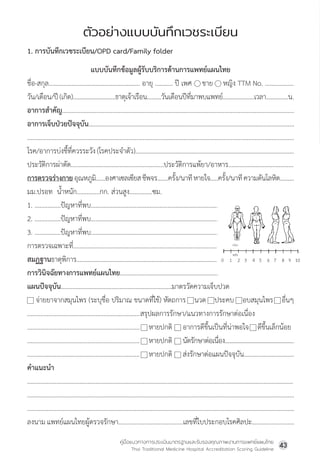 คู่มือแนวทางการประเมินมาตรฐานและรับรองคุณภาพงานการแพทย์แผนไทย
Thai Traditional Medicine Hospital Accreditation Scoring Guideline
43
1. การบันทึกเวชระเบียน/OPD card/Family folder
แบบบันทึกข้อมูลผู้รับบริการด้านการแพทย์แผนไทย
ชื่อ-สกุล........................................................ อายุ ........... ปี เพศ     ชาย     หญิง TTM No. ………………
วัน/เดือน/ปี(เกิด)...........................ธาตุเจ้าเรือน.........วันเดือนปีที่มาพบแพทย์....................เวลา..............น.
อาการส�ำคัญ...............................................................................................................................................
อาการเจ็บป่วยปัจจุบัน...............................................................................................................................
....................................................................................................................................................................
โรค/อาการบ่งชื้ที่ควรระวัง(โรคประจ�ำตัว)………………………………………………………………………………………
ประวัติการผ่าตัด.........................................................ประวัติการแพ้ยา/อาหาร........................................
การตรวจร่างกายอุณหภูมิ......องศาเซลเซียสชีพจร.......ครั้ง/นาทีหายใจ.....ครั้ง/นาทีความดันโลหิต.........
มม.ปรอท  น�้ำหนัก..............กก. ส่วนสูง..............ซม.
1. ................ปัญหาที่พบ.................................................................................
2. ................ปัญหาที่พบ.................................................................................
3. ................ปัญหาที่พบ.................................................................................
การตรวจเฉพาะที่............................................................................................
สมฏฐานธาตุพิการ...........................................................................................
การวินิจฉัยทางการแพทย์แผนไทย..................................................................
แผนปัจจุบัน....................................................................มาตรวัดความเจ็บปวด
    จ่ายยาจากสมุนไพร (ระบุชื่อ ปริมาณ ขนาดที่ใช้) หัตถการ    นวด    ประคบ    อบสมุนไพร    อื่นๆ
.....................................................................สรุปผลการรักษา/แนวทางการรักษาต่อเนื่อง
..................................................................... หายปกติ    อาการดีขึ้นเป็นที่น่าพอใจ    ดีขึ้นเล็กน้อย
..................................................................... หายปกติ     นัดรักษาต่อเนื่อง..............................................
..................................................................... หายปกติ ส่งรักษาต่อแผนปัจจุบัน...............................
ค�ำแนะน�ำ
...................................................................................................................................................................
....................................................................................................................................................................
....................................................................................................................................................................
ลงนามแพทย์แผนไทยผู้ตรวจรักษา........................................เลขที่ใบประกอบโรคศิลปะ..........................
ตัวอย่างแบบบันทึกเวชระเบียน
ตัวอยางแบบบันทึกเวชระเบียน
1. การบันทึกเวชระเบียน/OPD card/Family folder
แบบบันทึกขอมูลผูรับบริการดานการแพทยแผนไทย
ชื่อ-สกุล........................................................................... อายุ ........................... ป เพศ ชาย  หญิง TTM No. ………….…………
วัน/เดือน/ป (เกิด).......................................ธาตุเจาเรือน................................วันเดือนปที่มาพบแพทย.........................เวลา..........................น.
อาการสำคัญ...................................................................................................................................................................................................................
อาการเจ็บปวยปจจุบัน................................................................................................................................................................................................
............................................................................................................................................................................................................................................
โรค/อาการบงชื้ที่ควรระวัง (โรคประจำตัว)…………………………………………………………………………………………………………………………...
ประวัติการผาตัด..............................................................................................ประวัติการแพยา/อาหาร.................................................................
การตรวจรางกาย อุณหภูมิ...................องศาเซลเซียส ชีพจร............ครั้ง/นาที หายใจ...........ครั้ง/นาที ความดันโลหิต…………............
มม.ปรอท น้ำหนัก..............กก. สวนสูง..............ซม.
1. ................ปญหาที่พบ........................................................................................
2. ................ปญหาที่พบ........................................................................................
3. ................ปญหาที่พบ........................................................................................
การตรวจเฉพาะที่...................................................................................................
สมฏฐานธาตุพิการ................................................................................................
การวินิจฉัยทางการแพทยแผนไทย...................................................................
แผนปจจุบัน....................................................................มาตรวัดความเจ็บปวด
 จายยาจากสมุนไพร(ระบุชื่อ ปริมาณ ขนาดที่ใช) หัตถการ  นวด ประคบ  อบสมุนไพร  อื่นๆ
.....................................................................................................สรุปผลการรักษา/แนวทางการรักษาตอเนื่อง
......................................................................................................หายปกติ  อาการดีขึ้นเปนที่นาพอใจ  ดีขึ้นเล็กนอย
......................................................................................................หายปกติ นัดรักษาตอเนื่อง..............................................
...................................................................................................... หายปกติ สงรักษาตอแผนปจจุบัน..........................................
คำแนะนำ
............................................................................................................................................................................................................................................
............................................................................................................................................................................................................................................
............................................................................................................................................................................................................................................
ลงนาม แพทยแผนไทยผูตรวจรักษา..............................................................................เลขที่ใบประกอบโรคศิลปะ.............................................
 