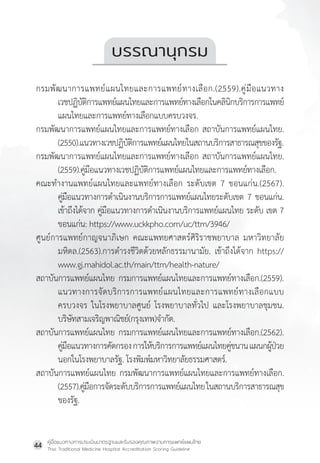 คู่มือแนวทางการประเมินมาตรฐานและรับรองคุณภาพงานการแพทย์แผนไทย
Thai Traditional Medicine Hospital Accreditation Scoring Guideline
44
กรมพัฒนาการแพทย์แผนไทยและการแพทย์ทางเลือก.(2559).คู่มือแนวทาง
เวชปฏิบัติการแพทย์แผนไทยและการแพทย์ทางเลือกในคลินิกบริการการแพทย์
แผนไทยและการแพทย์ทางเลือกแบบครบวงจร.
กรมพัฒนาการแพทย์แผนไทยและการแพทย์ทางเลือก สถาบันการแพทย์แผนไทย.
(2550).แนวทางเวชปฏิบัติการแพทย์แผนไทยในสถานบริการสาธารณสุขของรัฐ.
กรมพัฒนาการแพทย์แผนไทยและการแพทย์ทางเลือก สถาบันการแพทย์แผนไทย.
(2559).คู่มือแนวทางเวชปฏิบัติการแพทย์แผนไทยและการแพทย์ทางเลือก.
คณะท�ำงานแพทย์แผนไทยและแพทย์ทางเลือก ระดับเขต 7 ขอนแก่น.(2567).
คู่มือแนวทางการด�ำเนินงานบริการการแพทย์แผนไทยระดับเขต 7 ขอนแก่น.
เข้าถึงได้จาก คู่มือแนวทางการด�ำเนินงานบริการแพทย์แผนไทย ระดับ เขต 7
ขอนแก่น: https://www.uckkpho.com/uc/ttm/3946/
ศูนย์การแพทย์กาญจนาภิเษก คณะแพทยศาสตร์ศิริราชพยาบาล มหาวิทยาลัย
มหิดล.(2563).การด�ำรงชีวิตด้วยหลักธรรมานามัย. เข้าถึงได้จาก https://
www.gj.mahidol.ac.th/main/ttm/health-nature/
สถาบันการแพทย์แผนไทย กรมการแพทย์แผนไทยและการแพทย์ทางเลือก.(2559).
แนวทางการจัดบริการการแพทย์แผนไทยและการแพทย์ทางเลือกแบบ
ครบวงจร ในโรงพยาบาลศูนย์ โรงพยาบาลทั่วไป และโรงพยาบาลชุมชน.
บริษัทสามเจริญพาณิชย์(กรุงเทพ)จ�ำกัด.
สถาบันการแพทย์แผนไทย กรมการแพทย์แผนไทยและการแพทย์ทางเลือก.(2562).
คู่มือแนวทางการคัดกรองการให้บริการการแพทย์แผนไทยคู่ขนานแผนกผู้ป่วย
นอกในโรงพยาบาลรัฐ. โรงพิมพ์มหาวิทยาลัยธรรมศาสตร์.
สถาบันการแพทย์แผนไทย กรมพัฒนาการแพทย์แผนไทยและการแพทย์ทางเลือก.
(2557).คู่มือการจัดระดับบริการการแพทย์แผนไทยในสถานบริการสาธารณสุข
ของรัฐ.
บรรณานุกรม
 