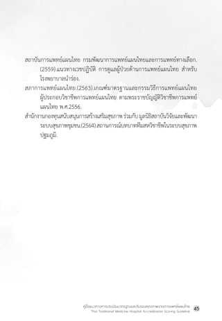 คู่มือแนวทางการประเมินมาตรฐานและรับรองคุณภาพงานการแพทย์แผนไทย
Thai Traditional Medicine Hospital Accreditation Scoring Guideline
45
สถาบันการแพทย์แผนไทย กรมพัฒนาการแพทย์แผนไทยและการแพทย์ทางเลือก.
(2559).แนวทางเวชปฏิบัติ การดูแลผู้ป่วยด้านการแพทย์แผนไทย ส�ำหรับ
โรงพยาบาลน�ำร่อง.
สภาการแพทย์แผนไทย.(2563).เกณฑ์มาตรฐานและกรรมวิธีการแพทย์แผนไทย
ผู้ประกอบวิชาชีพการแพทย์แผนไทย ตามพระราชบัญญัติวิชาชีพการแพทย์
แผนไทย พ.ศ.2556.
ส�ำนักงานกองทุนสนับสนุนการสร้างเสริมสุขภาพร่วมกับมูลนิธิสถาบันวิจัยและพัฒนา
ระบบสุขภาพชุมชน.(2564).สถานการณ์บทบาททีมสหวิชาชีพในระบบสุขภาพ
ปฐมภูมิ.
 