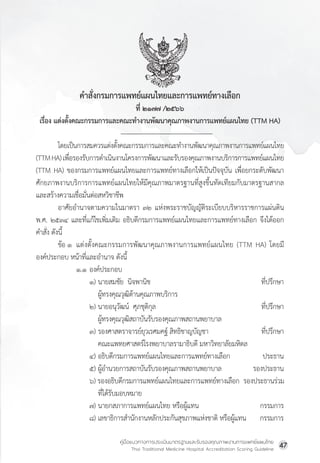 คู่มือแนวทางการประเมินมาตรฐานและรับรองคุณภาพงานการแพทย์แผนไทย
Thai Traditional Medicine Hospital Accreditation Scoring Guideline
47
ค�ำสั่งกรมการแพทย์แผนไทยและการแพทย์ทางเลือก
ที่ ๒๑๗๗ /๒๕๖๖
เรื่อง แต่งตั้งคณะกรรมการและคณะท�ำงานพัฒนาคุณภาพงานการแพทย์แผนไทย (TTM HA)
โดยเป็นการสมควรแต่งตั้งคณะกรรมการและคณะท�ำงานพัฒนาคุณภาพงานการแพทย์แผนไทย
(TTMHA)เพื่อรองรับการด�ำเนินงานโครงการพัฒนาและรับรองคุณภาพงานบริการการแพทย์แผนไทย
(TTM HA) ของกรมการแพทย์แผนไทยและการแพทย์ทางเลือกให้เป็นปัจจุบัน เพื่อยกระดับพัฒนา
ศักยภาพงานบริการการแพทย์แผนไทยให้มีคุณภาพมาตรฐานที่สูงขึ้นทัดเทียมกับมาตรฐานสากล
และสร้างความเชื่อมั่นต่อสหวิชาชีพ
อาศัยอ�ำนาจตามความในมาตรา ๓๒ แห่งพระราชบัญญัติระเบียบบริหารราชการแผ่นดิน
พ.ศ. ๒๕๓๔ และที่แก้ไขเพิ่มเติม อธิบดีกรมการแพทย์แผนไทยและการแพทย์ทางเลือก จึงได้ออก
ค�ำสั่ง ดังนี้
ข้อ ๑ แต่งตั้งคณะกรรมการพัฒนาคุณภาพงานการแพทย์แผนไทย (TTM HA) โดยมี
องค์ประกอบ หน้าที่และอ�ำนาจ ดังนี้
๑.๑ องค์ประกอบ
๑) นายสมชัย  นิจพานิช ที่ปรึกษา
ผู้ทรงคุณวุฒิด้านคุณภาพบริการ  
๒) นายอนุวัฒน์  ศุภชุติกุล ที่ปรึกษา
ผู้ทรงคุณวุฒิสถาบันรับรองคุณภาพสถานพยาบาล
๓) รองศาสตราจารย์ยุวเรศมคฐ์ สิทธิชาญบัญชา       ที่ปรึกษา
คณะแพทยศาสตร์โรงพยาบาลรามาธิบดี มหาวิทยาลัยมหิดล  
๔) อธิบดีกรมการแพทย์แผนไทยและการแพทย์ทางเลือก       ประธาน
๕) ผู้อ�ำนวยการสถาบันรับรองคุณภาพสถานพยาบาล   รองประธาน
๖) รองอธิบดีกรมการแพทย์แผนไทยและการแพทย์ทางเลือก  รองประธานร่วม
ที่ได้รับมอบหมาย
๗) นายกสภาการแพทย์แผนไทย หรือผู้แทน กรรมการ
๘) เลขาธิการส�ำนักงานหลักประกันสุขภาพแห่งชาติ หรือผู้แทน      กรรมการ
 