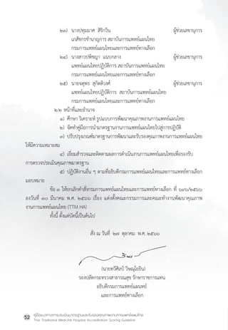 คู่มือแนวทางการประเมินมาตรฐานและรับรองคุณภาพงานการแพทย์แผนไทย
Thai Traditional Medicine Hospital Accreditation Scoring Guideline
52
๒๓) นางปทุมมาศ  สิริกวิน ผู้ช่วยเลขานุการ
เภสัชกรช�ำนาญการ สถาบันการแพทย์แผนไทย
กรมการแพทย์แผนไทยและการแพทย์ทางเลือก
๒๔) นางสาวปพิชญา  แนบกลาง ผู้ช่วยเลขานุการ
แพทย์แผนไทยปฏิบัติการ สถาบันการแพทย์แผนไทย
กรมการแพทย์แผนไทยและการแพทย์ทางเลือก
๒๕) นายจตุพร  สุกิตติวงศ์ ผู้ช่วยเลขานุการ
แพทย์แผนไทยปฏิบัติการ  สถาบันการแพทย์แผนไทย
กรมการแพทย์แผนไทยและการแพทย์ทางเลือก
         ๒.๒ หน้าที่และอ�ำนาจ            
๑) ศึกษา วิเคราะห์ รูปแบบการพัฒนาคุณภาพงานการแพทย์แผนไทย
๒) จัดท�ำคู่มือการน�ำมาตรฐานงานการแพทย์แผนไทยไปสู่การปฏิบัติ
๓) ปรับปรุงเกณฑ์มาตรฐานการพัฒนาและรับรองคุณภาพงานการแพทย์แผนไทย
ให้มีความเหมาะสม
๔) เยี่ยมส�ำรวจและติดตามผลการด�ำเนินงานการแพทย์แผนไทยเพื่อรองรับ
การตรวจประเมินคุณภาพมาตรฐาน
๕) ปฏิบัติงานอื่น ๆ ตามที่อธิบดีกรมการแพทย์แผนไทยและการแพทย์ทางเลือก
มอบหมาย
ข้อ ๓ ให้ยกเลิกค�ำสั่งกรมการแพทย์แผนไทยและการแพทย์ทางเลือก ที่ ๖๙๖/๒๕๖๖
ลงวันที่ ๓๐ มีนาคม พ.ศ. ๒๕๖๖ เรื่อง แต่งตั้งคณะกรรมการและคณะท�ำงานพัฒนาคุณภาพ
งานการแพทย์แผนไทย (TTM HA)
ทั้งนี้ ตั้งแต่บัดนี้เป็นต้นไป
             สั่ง ณ วันที่  ๒๗  ตุลาคม  พ.ศ. ๒๕๖๖
                          (นายทวีศิลป์ วิษณุโยธิน)
     รองปลัดกระทรวงสาธารณสุข รักษาราชการแทน
                             อธิบดีกรมการแพทย์แผนทย์
                                และการแพทย์ทางเลือก
 