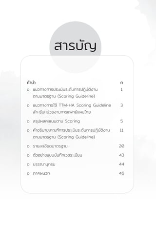 คู่มือแนวทางการประเมินมาตรฐานและรับรองคุณภาพงานการแพทย์แผนไทย
Thai Traditional Medicine Hospital Accreditation Scoring Guideline
D
สารบัญ
ค�ำน�ำ	 ก
o แนวทางการประเมินระดับการปฏิบัติงาน 1
ตามมาตรฐาน (Scoring Guideline)
o แนวทางการใช้ TTM-HA Scoring Guideline 3
ส�ำหรับหน่วยงานการแพทย์แผนไทย
o สรุปผลคะแนนตาม Scoring 5
o ค�ำอธิบายเกณฑ์การประเมินระดับการปฏิบัติงาน 11
ตามมาตรฐาน (Scoring Guideline)
o รายละเอียดมาตรฐาน 20
o ตัวอย่างแบบบันทึกเวชระเบียน 43
o บรรณานุกรม 44
o ภาคผนวก 46
				
 
