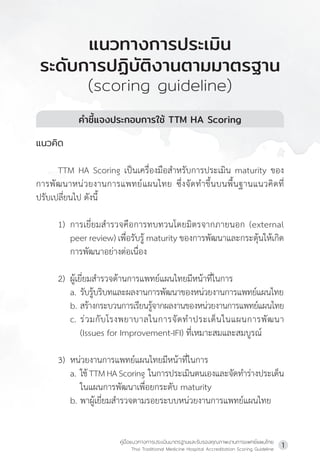 คู่มือแนวทางการประเมินมาตรฐานและรับรองคุณภาพงานการแพทย์แผนไทย
Thai Traditional Medicine Hospital Accreditation Scoring Guideline
1
ค�ำชี้แจงประกอบการใช้ TTM HA Scoring
แนวคิด
TTM HA Scoring เป็นเครื่องมือส�ำหรับการประเมิน maturity ของ
การพัฒนาหน่วยงานการแพทย์แผนไทย ซึ่งจัดท�ำขึ้นบนพื้นฐานแนวคิดที่
ปรับเปลี่ยนไป ดังนี้
1) การเยี่ยมส�ำรวจคือการทบทวนโดยมิตรจากภายนอก (external
peer review) เพื่อรับรู้ maturity ของการพัฒนาและกระตุ้นให้เกิด
การพัฒนาอย่างต่อเนื่อง
2) ผู้เยี่ยมส�ำรวจด้านการแพทย์แผนไทยมีหน้าที่ในการ
a. รับรู้บริบทและผลงานการพัฒนาของหน่วยงานการแพทย์แผนไทย
b. สร้างกระบวนการเรียนรู้จากผลงานของหน่วยงานการแพทย์แผนไทย
c. ร่วมกับโรงพยาบาลในการจัดท�ำประเด็นในแผนการพัฒนา
(Issues for Improvement-IFI) ที่เหมาะสมและสมบูรณ์
3) หน่วยงานการแพทย์แผนไทยมีหน้าที่ในการ
a. ใช้TTMHAScoring  ในการประเมินตนเองและจัดท�ำร่างประเด็น
ในแผนการพัฒนาเพื่อยกระดับ maturity
b. พาผู้เยี่ยมส�ำรวจตามรอยระบบหน่วยงานการแพทย์แผนไทย
แนวทางการประเมิน
ระดับการปฏิบัติงานตามมาตรฐาน
(scoring guideline)
 