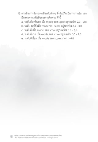 คู่มือแนวทางการประเมินมาตรฐานและรับรองคุณภาพงานการแพทย์แผนไทย
Thai Traditional Medicine Hospital Accreditation Scoring Guideline
2
4) การผ่านการรับรองจะมีระดับต่างๆ ซึ่งรับรู้กันเป็นการภายใน และ
มีผลต่อความเข้มข้นของการติดตาม ดังนี้
a. ระดับต้องพัฒนา เมื่อ mode ของ score อยู่ระหว่าง 2.0 – 2.5
b. ระดับ พอใช้ เมื่อ mode ของ score อยู่ระหว่าง 2.5 - 3.0
c. ระดับดี เมื่อ mode ของ score อยู่ระหว่าง 3.0 - 3.5
d. ระดับดีมาก เมื่อ mode ของ score อยู่ระหว่าง 3.5 - 4.0
e. ระดับดีเยี่ยม เมื่อ mode ของ score มากกว่า 4.0
 