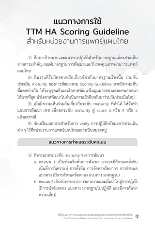 คู่มือแนวทางการประเมินมาตรฐานและรับรองคุณภาพงานการแพทย์แผนไทย
Thai Traditional Medicine Hospital Accreditation Scoring Guideline
3
1) ศึกษาเป้าหมายและแนวทางปฏิบัติส�ำหรับมาตรฐานแต่ละประเด็น
จากสาระส�ำคัญเกณฑ์มาตรฐานการพัฒนาและรับรองคุณภาพงานการแพทย์
แผนไทย
2) ทีมงานที่รับผิดชอบหรือเกี่ยวข้องกับมาตรฐานเรื่องนั้น ร่วมกัน
ประเมิน maturity ของการพัฒนาตาม Scoring Guideline หากมีความเห็น
ที่แตกต่างกัน ให้ระบุจุดแข็งและโอกาสพัฒนาในมุมมองของแต่ละคนออกมา
ให้มากที่สุด น�ำโอกาสพัฒนาไปด�ำเนินการแล้วจึงกลับมาร่วมกันประเมินใหม่
3) เมื่อมีความเห็นร่วมกันเกี่ยวกับระดับ maturity ที่ท�ำได้ ให้จัดท�ำ
แผนการพัฒนา (IFI) เพื่อยกระดับ maturity สู่ score 3 หรือ 4 หรือ 5
แล้วแต่กรณี
4) จัดเตรียมเอกสารส�ำหรับการ verify การปฏิบัติหรือผลการประเมิน
ต่างๆ ไว้ที่หน่วยงานการแพทย์แผนไทยอย่างเป็นหมวดหมู่
แนวทางการก�ำหนดระดับคะแนน
1) พิจารณาตามระดับ maturity ของการพัฒนา
a. คะแนน 1 เป็นช่วงเริ่มต้นการพัฒนา อาจจะมีลักษณะตั้งรับ
เน้นที่การวิเคราะห์ การตั้งทีม การจัดหาทรัพยากร การก�ำหนด
แนวทาง (มีการก�ำหนดข้อตกลง แนวทาง มาตรฐาน)
b. คะแนน2เป็นช่วงของการวางระบบงานและเริ่มน�ำไปสู่การปฏิบัติ
(มีการน�ำข้อตกลง แนวทาง มาตรฐานไปปฏิบัติ และมีการค้นหา
ความเสี่ยง)
แนวทางการใช้
TTM HA Scoring Guideline
ส�ำหรับหน่วยงานการแพทย์แผนไทย
 