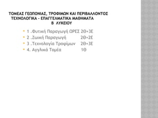 ΤΟΜΕΑΣ ΓΕΩΠΟΝΙΑΣ, ΤΡΟΦΙΜΩΝ ΚΑΙ ΠΕΡΙΒΑΛΛΟΝΤΟΣ
ΤΕΧΝΟΛΟΓΙΚΑ – ΕΠΑΓΓΕΛΜΑΤΙΚΑ ΜΑΘΗΜΑΤΑ
Β ΛΥΚΕΙΟΥ
 1 .Φυτική Παραγωγή ΩΡΕΣ 2Θ+3Ε
 2 .Ζωική Παραγωγή 2Θ+2Ε
 3 .Τεχνολογία Τροφίμων 2Θ+3Ε
 4. Αγγλικά Τομέα 1Θ
 