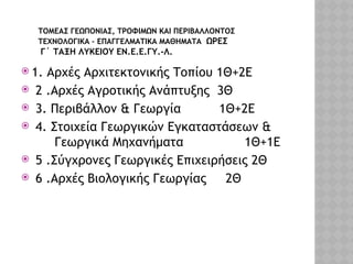 ΤΟΜΕΑΣ ΓΕΩΠΟΝΙΑΣ, ΤΡΟΦΙΜΩΝ ΚΑΙ ΠΕΡΙΒΑΛΛΟΝΤΟΣ
ΤΕΧΝΟΛΟΓΙΚΑ – ΕΠΑΓΓΕΛΜΑΤΙΚΑ ΜΑΘΗΜΑΤΑ ΩΡΕΣ
Γ΄ ΤΑΞΗ ΛΥΚΕΙΟΥ ΕΝ.Ε.Ε.ΓΥ.-Λ.
 1. Αρχές Αρχιτεκτονικής Τοπίου 1Θ+2Ε
 2 .Αρχές Αγροτικής Ανάπτυξης 3Θ
 3. Περιβάλλον & Γεωργία 1Θ+2Ε
 4. Στοιχεία Γεωργικών Εγκαταστάσεων &
Γεωργικά Μηχανήματα 1Θ+1Ε
 5 .Σύγχρονες Γεωργικές Επιχειρήσεις 2Θ
 6 .Αρχές Βιολογικής Γεωργίας 2Θ
 