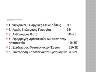 ΕΙΔΙΚΟΤΗΤΑ: ΤΕΧΝΙΚΟΣ ΑΝΘΟΚΟΜΙΑΣ ΚΑΙ ΑΡΧΙΤΕΚΤΟΝΙΚΗΣ ΤΟΠΙΟΥ
ΜΑΘΗΜΑΤΑ ΕΙΔΙΚΟΤΗΤΑΣ
 1.Σύγχρονες Γεωργικές Επιχειρήσεις 3Θ
 2. Αρχές Βιολογικής Γεωργίας 3Θ
 3 .Ανθοκομικά Φυτά 1Θ+2Ε
 4. Εφαρμογές Αρδευτικών Δικτύων στην
Κηποτεχνία 1Θ+2Ε
 5 .Σχεδιασμός Φυτοτεχνικών Έργων 2Θ+2Ε
 6 .Συντήρηση Κηποτεχνικών Εφαρμογών 2Θ+2Ε
 