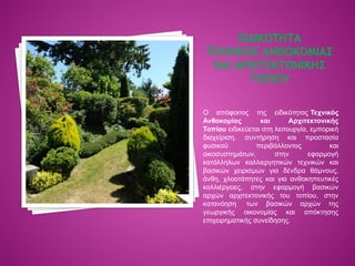 ΕΙΔΙΚΟΤΗΤΑ
ΤΕΧΝΙΚΟΣ ΑΝΘΟΚΟΜΙΑΣ
ΚΑΙ ΑΡΧΙΤΕΚΤΟΝΙΚΗΣ
ΤΟΠΙΟΥ
Ο απόφοιτος της ειδικότητας Τεχνικός
Ανθοκομίας και Αρχιτεκτονικής
Τοπίου ειδικεύεται στη λειτουργία, εμπορική
διαχείριση, συντήρηση και προστασία
φυσικού περιβάλλοντος και
οικοσυστημάτων, στην εφαρμογή
κατάλληλων καλλιεργητικών τεχνικών και
βασικών χειρισμών για δένδρα θάμνους,
άνθη, χλοοτάπητες και για ανθοκηπευτικές
καλλιέργειες, στην εφαρμογή βασικών
αρχών αρχιτεκτονικής του τοπίου, στην
κατανόηση των βασικών αρχών της
γεωργικής οικονομίας και απόκτησης
επιχειρηματικής συνείδησης.
 