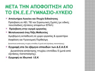 ΜΕΤΑ ΤΗΝ ΑΠΟΦΟΙΤΗΣΗ ΑΠΟ
ΤΟ ΕΝ.Ε.Ε.ΓΥΜΝΑΣΙΟ-ΛΥΚΕΙΟ
 Απολυτήριο Λυκείου και Πτυχίο Ειδικότητας
Πρόσβαση σε ΑΕΙ, ΤΕΙ και Στρατιωτικές Σχολές (με ειδικές
πανελλαδικές εξετάσεις αποφοίτων ΕΠΑΛ)
 Πρόσβαση στην αγορά εργασίας
 Μεταλυκειακό έτος-Τάξη Μαθητείας
Αμειβόμενη εκπαίδευση σε χώρο εργασίας & εργαστήριο
Ασφάλιση και Υγειονομική Περίθαλψη
Δυνατότητα απόκτησης πτυχίου επιπέδου 5 (μετά από εξετάσεις πιστοποίησης).
 Εγγραφή στο 3ο εξάμηνο σπουδών των Δ.Σ.Α.Ε.Κ
Δυνατότητα απόκτησης πτυχίου επιπέδου 5 (μετά από
εξετάσεις πιστοποίησης).
 Εγγραφή σε Ιδιωτικά Ι.Ε.Κ
 