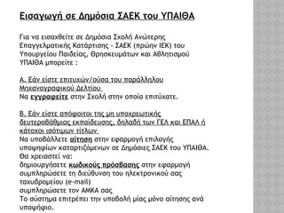 Εισαγωγή σε Δημόσια ΣΑΕΚ του ΥΠΑΙΘΑ
Για να εισαχθείτε σε Δημόσια Σχολή Ανώτερης
Επαγγελματικής Κατάρτισης - ΣΑΕΚ (πρώην ΙΕΚ) του
Υπουργείου Παιδείας, Θρησκευμάτων και Αθλητισμού
ΥΠΑΙΘΑ μπορείτε :
Α. Εάν είστε επιτυχών/ούσα του παράλληλου
Μηχανογραφικού Δελτίου
Να εγγραφείτε στην Σχολή στην οποία επιτύχατε.
Β. Εάν είστε απόφοιτοι της μη υποχρεωτικής
δευτεροβάθμιας εκπαίδευσης, δηλαδή των ΓΕΛ και ΕΠΑΛ ή
κάτοχοι ισότιμων τίτλων
Να υποβάλλετε αίτηση στην εφαρμογή επιλογής
υποψηφίων καταρτιζόμενων σε Δημόσιες ΣΑΕΚ του ΥΠΑΙΘΑ.
Θα χρειαστεί να:
δημιουργήσετε κωδικούς πρόσβασης στην εφαρμογή
συμπληρώσετε τη διεύθυνση του ηλεκτρονικού σας
ταχυδρομείου (e-mail)
συμπληρώσετε τον ΑΜΚΑ σας
Το σύστημα επιτρέπει την υποβολή μίας μόνο αίτησης ανά
υποψήφιο.
 