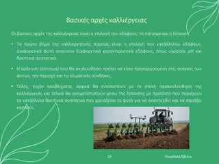 Βασικές αρχές καλλιέργειας
Οι βασικες αρχἐς της καλλιἐργειας εἰναι η επιλογἠ του εδἀφους, το πὀτισμα και η λἰπανση.
• Το πρὠτο βἠμα της καλλιεργητικἠς πορεἰας εἰναι η επιλογἠ του κατἀλληλου εδἀφους.
Διαφορετικά φυτά απαιτούν διαφορετικά χαρακτηριστικά εδάφους, όπως υγρασία, pH και
θρεπτικά συστατικά.
• Η ἀρδευση (πὀτισμα) που θα ακολουθἠσει πρέπει να είναι προσαρμοσμένη στις ανάγκες των
φυτών, την περιοχή και τις κλιματικές συνθήκες.
• Τἐλος, τυχόν προβληματα, αρχικἀ θα εντοπιστοὐν με τη στενἠ παρακολοὐθηση της
καλλιἐργειας και τελικἀ θα αντιμετοπιστοὐν μεσω της λἰπανσης με προϊόντα που περιἐχουν
τα κατάλληλα θρεπτικά συστατικά που χρειἀζεται το φυτὀ για να αναπτυχθεἰ και να παρἀξει
καρπούς.
Πουρδαλά Έβελυν
23
 