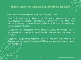 Σπόροι, καρποί και λαχανικά στην παγκόσμια διατροφή
Τα πιο σημαντικά φυτά για την παγκόσμια διατροφή είναι:
• Σιτηρά: Το σιτάρι, ο αραβόσιτος, το ρύζι, και το σόργο είναι τα πιο
καλλιεργούμενα σιτηρά παγκοσμίως, καλύπτοντας το 50% των
καλλιεργούμενων εκτάσεων και αποτελώντας τη βάση της διατροφής για
εκατομμύρια ανθρώπων.
• Αρωματικά και μπαχαρικά: Φυτά όπως η ρίγανη, το θυμάρι, και το
δενδρολίβανο προσφέρουν αντιοξειδωτικές ιδιότητες και ενισχύουν την
ανοσία.
• Λαχανικά: Τα φυλλώδη λαχανικά, όπως το σπανάκι, είναι πλούσια σε
φυτικές ίνες και αντιοξειδωτικά, συμβάλλοντας στην προστασία της υγείας
του εγκεφάλου.
Κατσιγιαννοπούλου Βασιλική
35
 