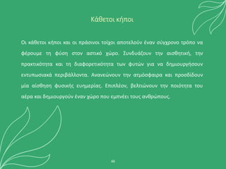 Οι κάθετοι κήποι και οι πράσινοι τοίχοι αποτελούν έναν σύγχρονο τρόπο να
φέρουμε τη φύση στον αστικό χώρο. Συνδυάζουν την αισθητική, την
πρακτικότητα και τη διαφορετικότητα των φυτών για να δημιουργήσουν
εντυπωσιακά περιβάλλοντα. Ανανεώνουν την ατμόσφαιρα και προσδίδουν
μία αίσθηση φυσικής ευημερίας. Επιπλέον, βελτιώνουν την ποιότητα του
αέρα και δημιουργούν έναν χώρο που εμπνέει τους ανθρώπους.
46
Κάθετοι κήποι
 