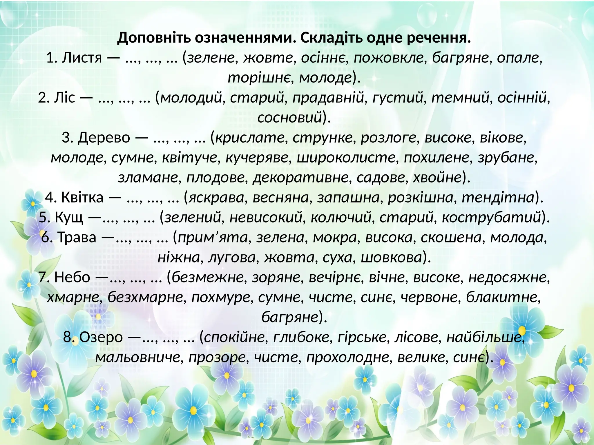 Доповніть означеннями. Складіть одне речення.
1. Листя — ..., ..., ... (зелене, жовте, осіннє, пожовкле, багряне, опале,
торішнє, молоде).
2. Ліс — ..., ..., ... (молодий, старий, прадавній, густий, темний, осінній,
сосновий).
3. Дерево — ..., ..., ... (крислате, струнке, розлоге, високе, вікове,
молоде, сумне, квітуче, кучеряве, широколисте, похилене, зрубане,
зламане, плодове, декоративне, садове, хвойне).
4. Квітка — ..., ..., ... (яскрава, весняна, запашна, розкішна, тендітна).
5. Кущ —..., ..., ... (зелений, невисокий, колючий, старий, кострубатий).
6. Трава —..., ..., ... (прим’ята, зелена, мокра, висока, скошена, молода,
ніжна, лугова, жовта, суха, шовкова).
7. Небо —..., ..., ... (безмежне, зоряне, вечірнє, вічне, високе, недосяжне,
хмарне, безхмарне, похмуре, сумне, чисте, синє, червоне, блакитне,
багряне).
8. Озеро —..., ..., ... (спокійне, глибоке, гірське, лісове, найбільше,
мальовниче, прозоре, чисте, прохолодне, велике, синє).
 