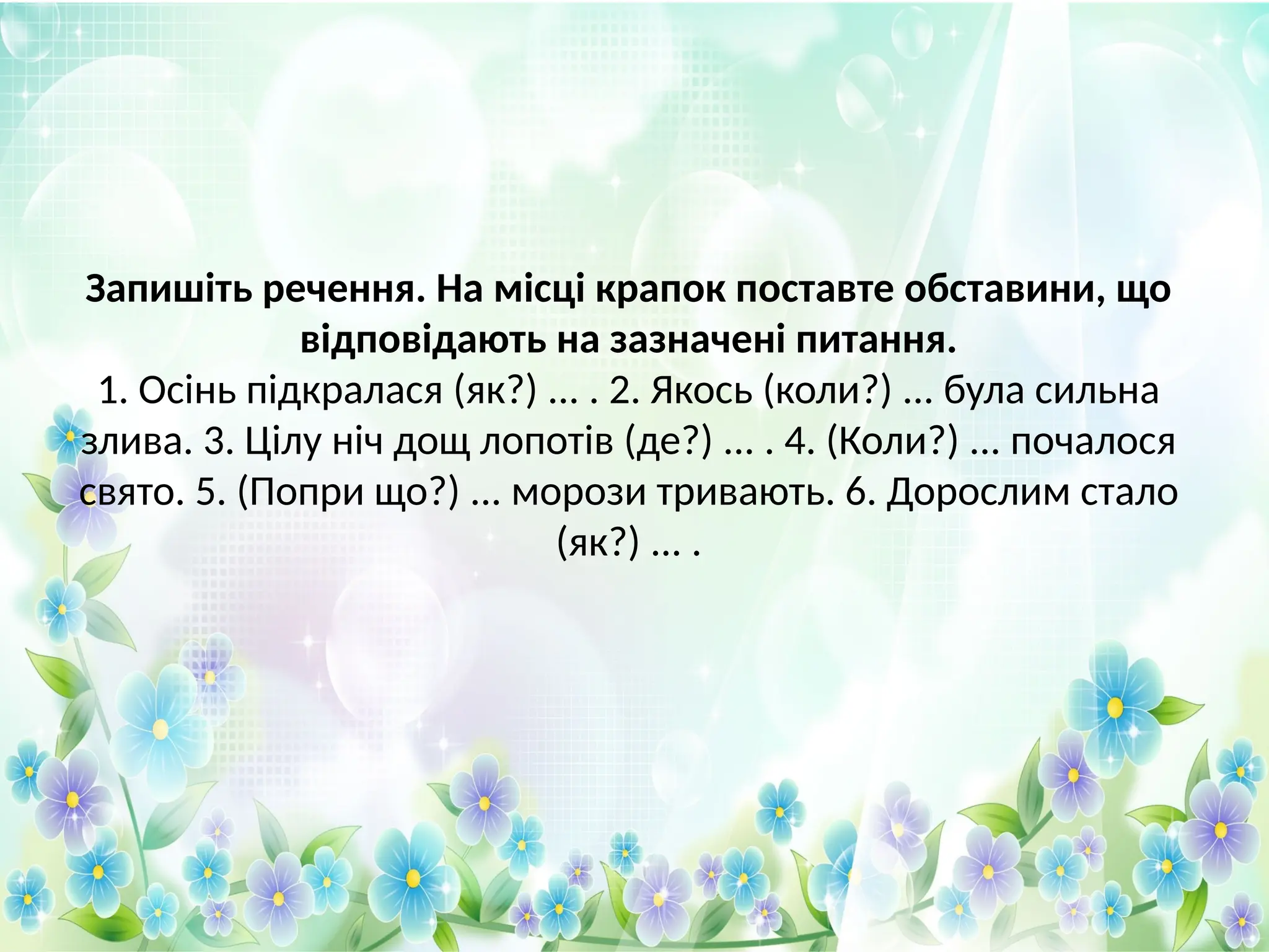 Запишіть речення. На місці крапок поставте обставини, що
відповідають на зазначені питання.
1. Осінь підкралася (як?) ... . 2. Якось (коли?) ... була сильна
злива. 3. Цілу ніч дощ лопотів (де?) ... . 4. (Коли?) ... почалося
свято. 5. (Попри що?) ... морози тривають. 6. Дорослим стало
(як?) ... .
 