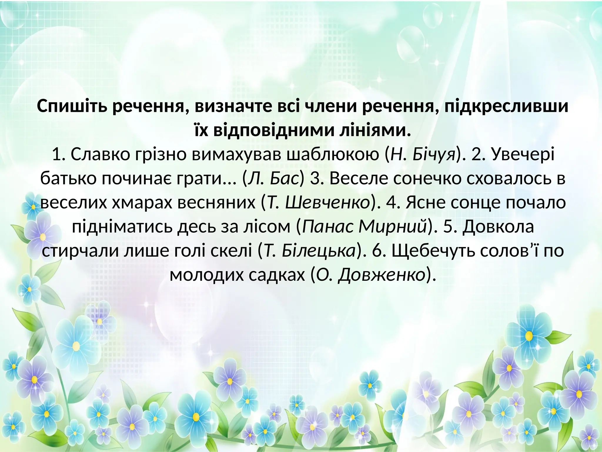 Спишіть речення, визначте всі члени речення, підкресливши
їх відповідними лініями.
1. Славко грізно вимахував шаблюкою (Н. Бічуя). 2. Увечері
батько починає грати... (Л. Бас) 3. Веселе сонечко сховалось в
веселих хмарах весняних (Т. Шевченко). 4. Ясне сонце почало
підніматись десь за лісом (Панас Мирний). 5. Довкола
стирчали лише голі скелі (Т. Білецька). 6. Щебечуть солов’ї по
молодих садках (О. Довженко).
 