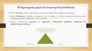 Η δημιουργική γραφή στη λογοτεχνική εκπαίδευση:
➢ σύνολο γνώσεων: κείμενα, κειμενικά είδη, τεχνικές κειμενικής σύνθεσης, δόμησης και οργάνωσης
➢ σύνολο δεξιοτήτων: πρόσληψη και παραγωγή λόγου σε σχέση με το θέμα, επικοινωνιακή περίσταση, είδος,
αξιοποίηση εμπειριών, συναισθημάτων, ιδεών, φαντασίας
➢ σύνολο εκπαιδευτικών τεχνικών και πρακτικών, παιδαγωγικό περιβάλλον μαθητείας και
ομαδικοσυνεργατικότητας
δεξιότητες
εκπαιδευτικές πρακτικές, τεχνικές,
παιδαγωγικό περιβάλλον μαθητείας και
ομαδοσυνεργατικότητας
γνώσεις
 