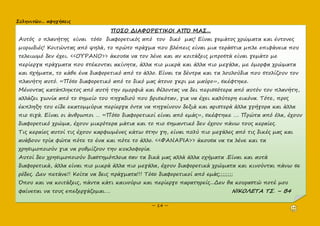 Σεληνιτῶν... αφηγήσεις
~ 14 ~
ΠΟΣΟ ΔΙΑΦΟΡΕΤΙΚΟΙ ΑΠΌ ΜΑΣ...
Αυτός ο πλανήτης είναι τόσο διαφορετικός από τον δικό μας! Είναι γεμάτος χρώματα και έντονες
μυρωδιές! Κοιτώντας από ψηλά, το πρώτο πράγμα που βλέπεις είναι μια τεράστια μπλε επιφάνεια που
τελειωμό δεν έχει. <<ΟΥΡΑΝΟ>> άκουσα να τον λένε και αν κοιτάξεις μπροστά είναι γεμάτο με
περίεργα πράγματα που στέκονται ακίνητα, άλλα πιο μικρά και άλλα πιο μεγάλα, με όμορφα χρώματα
και σχήματα, το κάθε ένα διαφορετικό από το άλλο. Είναι τα δέντρα και τα λουλούδια που στολίζουν τον
πλανήτη αυτό. «Πόσο διαφορετικό από το δικό μας άτονο γκρι με μαύρο», σκέφτηκε.
Μένοντας κατάπληκτος από αυτή την ομορφιά και θέλοντας να δει περισσότερα από αυτόν τον πλανήτη,
αλλάζει γωνία από το σημείο του πηγαδιού που βρισκόταν, για να έχει καλύτερη εικόνα. Τότε, προς
έκπληξη του είδε εκατομμύρια περίεργα όντα να πηγαίνουν δεξιά και αριστερά άλλα γρήγορα και άλλα
πιο σιγά. Είναι οι άνθρωποι … «Πόσο διαφορετικοί είναι από εμάς», σκέφτηκε …. Πρώτα από όλα, έχουν
διαφορετικό χρώμα, έχουν μικρότερα μάτια και το πιο σημαντικό δεν έχουν πάνω τους κεραίες.
Τις κεραίες αυτοί τις έχουν καρφωμένες κάτω στην γη, είναι πολύ πιο μεγάλες από τις δικές μας και
ανάβουν τρία φώτα πότε το ένα και πότε το άλλο. <<ΦΑΝΑΡΙΑ>> άκουσα να τα λένε και τα
χρησιμοποιούν για να ρυθμίζουν την κυκλοφορία.
Αυτοί δεν χρησιμοποιούν διαστημόπλοια σαν τα δικά μας αλλά άλλα οχήματα .Είναι και αυτά
διαφορετικά, άλλα είναι πιο μικρά άλλα πιο μεγάλα, έχουν διαφορετικά χρώματα και κινούνται πάνω σε
ρόδες. Δεν πετάνε!! Κοίτα να δεις πράγματα!!! Τόσο διαφορετικοί από εμάς;;;;;;;;
Όπου και να κοιτάξεις, πάντα κάτι καινούριο και περίεργο παρατηρείς...Δεν θα κουραστώ ποτέ μου
φαίνεται να τους επεξεργάζομαι…. ΝΙΚΟΛΕΤΑ ΤΣ. – Β4
 