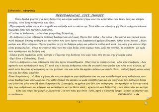 Σεληνιτῶν... αφηγήσεις
~ 2 ~
ΠΕΡΙΓΡΑΦΟΝΤΑΣ ΤΟΥΣ ΓΗΙΝΟΥΣ
Ήταν βραδιά γιορτής για τους Σεληνίτες και είχαν μαζευτεί γύρω από τον κρύσταλλο των θεών τους και έλεγαν
ιστορίες. Τότε ένας πετάχτηκε και είπε:
-Πριν μερικές μέρες πήγα στο πηγάδι και κοίταξα από το κάτοπτρο. Τότε είδα τον πλανήτη γη. Εκεί υπάρχουν κάποια
περίεργα όντα που λέγονται άνθρωποι.
-Τι είναι οι άνθρωποι ; είπε ένας μικρούλης Σεληνίτης.
-Οι άνθρωποι είναι πλάσματα τελείως διαφορετικά από εμάς. Έχουν δυο πόδια , δυο χέρια , δυο μάτια και γενικά είναι
πολύ άσχημα! Επίσης ανάλογα με τον τρόπο που ζουν έχουν και διαφορετικό χρώμα δέρματος. Άλλοι είναι λευκοί , άλλοι
μαύροι και άλλοι κίτρινοι...Έχουν χωρίσει τη γη σε διάφορα μέρη και μάλιστα πολλά από αυτά τα μέρη για κάποιο λόγο
είναι γκρεμισμένα , όπως το ουράνιο τόξο που σου είχα δείξει όταν είχαμε πάει μαζί στο πηγάδι, σε αντίθεση με εμάς
που προσέχουμε τη Σελήνη μας.
-Ξέρεις γιατί συμβαίνει αυτό; ρώτησε ο Γέροντας της Σελήνης που είχε πάει στη γη και την γνώριζε καλά.
-Όχι! Είπε ο Σεληνίτης . Γιατί;
-Γιατί οι άνθρωποι είναι πλάσματα που δεν έχουν συναισθήματα . Όλες τους οι πράξεις είναι μόνο από συμφέρον . Δεν
αγαπούν τον συνάνθρωπό τους! Γι’ αυτό και ο λευκός άνθρωπος πότε θα επιτεθεί στον μαύρο και πότε στον κίτρινο, γι’
αυτό πότε θα είναι αγαπημένος με τον γείτονά του και πότε θα αρχίσει πόλεμο με αυτόν. Έτσι, πολλές φορές μένει μόνος
του και δεν θέλει κανέναν!
Είναι διπρόσωπος ... Ο ίδιος ο γήινος θα πει μια φορά να μην φοβόμαστε και να μην κοροϊδεύουμε τους ανθρώπους που
είναι διαφορετικοί από εμάς και την άλλη στιγμή θα αρχίσει να μιλά προσβλητικά και να πληγώνει τον άνθρωπο δίπλα
του μόνο και μόνο επειδή είναι διαφορετικός .Δυστυχώς, τα χρόνια μου δεν μου επέτρεψαν να προλάβω να δω την καλή
όψη των ανθρώπων και εύχομαι να καταφέρετε να την δείτε εσείς , αγαπητοί μου Σεληνίτες , που είστε νέοι με αντοχή.
Είπε και πήρε τον μικρό, ο Σεληνίτης , να τον πάει για ύπνο .Τότε, αφού ο Γέροντας έφυγε , είπαν να φύγουν και
οι υπόλοιποι... ΕΡΩΦΙΛΗ Χ.. – Β4
 
