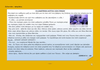 Σεληνιτῶν... αφηγήσεις
~ 4 ~
ΤΑ ΣΙΔΕΡΕΝΙΑ ΚΟΥΤΙΑ ΤΩΝ ΓΗΙΝΩΝ
Μια φορά που καθόμουν μαζί με έναν φίλο μου σε έναν από τους βράχους της Σελήνης του είπα την ιστορία για τον
καθρέφτη στο πηγάδι.
-Κρυφοκοίταξα κάποτε και εγώ στον καθρέφτη και δεν φαντάζεστε τι είδα…!
-Τι είδες...; με ρώτησε ανυπόμονα
-Ήταν ένα περίεργο μέρος που ήταν μαζεμένοι χιλιάδες Γήινοι με περίεργα ρούχα
και περίεργες τρίχες στο κεφάλι τους που είχαν διάφορα χρώματα.
–Θα ήταν μάλλον πολύ άσκημοι με τις τρίχες στο κεφάλι τους…
-Όχι μόνο αυτό… αλλά δεν ήταν και όλοι ίδιοι. Κάποιοι ήταν ψηλοί, κάποιοι κοντοί, άλλοι γεμάτοι και άλλοι λεπτοί.
Άλλοι είχαν άσπρο δέρμα και κάποιοι άλλοι πιο σκούρο. Όλοι όμως είχαν δύο χέρια, δύο πόδια και από δέκα δάκτυλα.
–Και πως περπατούσαν με δέκα δάκτυλα;
-Έλα ντε… Επίσης, όλοι βιάζονταν και προχωρούσαν πολύ γρήγορα. Πολλοί από τους Γήινους ήταν μέσα σε μεγάλα
σιδερένια κουτιά με ρόδες που έτρεχαν πολύ γρήγορα. Τα περισσότερα από αυτά έκαναν ένα πολύ ενοχλητικό
θόρυβο… ΜΠΙΜΠ ΜΠΙΜΠ ΜΠΙΜΠ!!!
-Πω πω!… πιο ενοχλητικό θόρυβο δεν έχω ακούσει…
-Ναι… Οι Γήινοι που ήταν μέσα στα σιδερένια κουτιά πρέπει να εκνευρίζονταν πολύ, γιατί έβριζαν και φώναζαν
συνεχώς, κυρίως στο σιδερένιο κουτί που ήταν μπροστά τους Τα σιδερένια κουτιά έκαναν ό,τι έλεγαν κάτι φωτεινοί
κύκλοι που ήταν πάνω σε κολώνες. Ήταν πράσινοι, κόκκινοι και πορτοκαλί. Εκεί να δεις καβγάδες…
-Απαίσιο φαίνεται…
-Δίκιο έχεις… Εμένα πάντως δεν μου άρεσε καθόλου η ζωή των Γήινων… Όλο νεύρα και φασαρία...
ΝΕΦΕΛΗ Κ. –Β2
 