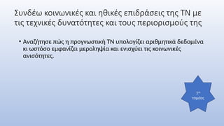 Συνδέω κοινωνικές και ηθικές επιδράσεις της ΤΝ με
τις τεχνικές δυνατότητες και τους περιορισμούς της
• Αναζήτησε πώς η προγνωστική ΤΝ υπολογίζει αριθμητικά δεδομένα
κι ωστόσο εμφανίζει μεροληψία και ενισχύει τις κοινωνικές
ανισότητες.
1ος
τομέας
 