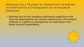 Αναλύουμε πώς η ΤΝ μπορεί να υπερασπιστεί ή να διαλύσει
την αυθεντικότητα του περιεχομένου και τα πνευματικά
δικαιώματα
• Ερεύνησε πώς το στυλ ορισμένων καλλιτεχνών εμφανίζεται στην
τέχνη που δημιουργείται από τεχνητή νοημοσύνη και, στη συνέχεια,
συζήτησε αν η χρήση του περιεχομένου των καλλιτεχνών είναι
δίκαιη ή απαιτεί συγκατάθεση.
2ος
τομέας
 