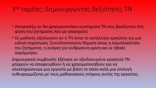 3ος
τομέας: Δημιουργώντας δεξιότητες ΤΝ
• Αποφασίζω αν θα χρησιμοποιήσω συστήματα ΤΝ που βασίζονται στη
φύση του ζητήματος που με απασχολεί
• Οι μαθητές αξιολογούν αν η ΤΝ είναι το κατάλληλο εργαλείο για μια
ειδική περίπτωση. Συνειδητοποιούν θέματα όπως η περιπλοκότητα
του ζητήματος, η ανάγκη για ανθρώπινη κρίση και οι ηθικές
παράμετροι.
Δημιουργική συμβουλή: Εξέτασε αν εξειδικευμένα εργαλεία ΤΝ
μπορούν να αποφευχθούν ή να χρησιμοποιηθούν για να
ολοκληρώσουμε μια εργασία με βάση το πόσο καλά μια επιλογή
ευθυγραμμίζεται με τους μαθησιακούς στόχους αυτής της εργασίας.
 