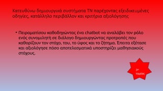 Κατευθύνω δημιουργικά συστήματα ΤΝ παρέχοντας εξειδικευμένες
οδηγίες, κατάλληλο περιβάλλον και κριτήρια αξιολόγησης
• Πειραματίσου καθοδηγώντας ένα chatbot να αναλάβει τον ρόλο
ενός συνομιλητή σε διάλογο δημιουργώντας προτροπές που
καθορίζουν τον στόχο, του, το ύφος και το ζήτημα. Έπειτα εξέτασε
και αξιολόγησε πόσο αποτελεσματικά υποστηρίζει μαθησιακούς
στόχους.
3ος
τομέας
 