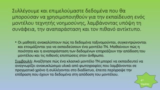 Συλλέγουμε και επιμελούμαστε δεδομένα που θα
μπορούσαν να χρησιμοποιηθούν για την εκπαίδευση ενός
μοντέλου τεχνητής νοημοσύνης, λαμβάνοντας υπόψη τη
συνάφεια, την αναπαράσταση και τον πιθανό αντίκτυπο.
• Οι μαθητές ανακαλύπτουν πώς τα δεδομένα ταξινομούνται, συγκεντρώνονται
και ετοιμάζονται για να εκπαιδεύσουν ένα μοντέλο ΤΝ. Μαθαίνουν πώς η
ποιότητα και η αναπαράσταση των δεδομένων επηρεάζουν την απόδοση του
μοντέλου και τις πιθανές επιπτώσεις στον άνθρωπο.
Συμβουλή: Αναζήτησε πώς ένα κλασικό μοντέλο ΤΝ μπορεί να εκπαιδευτεί να
αναγνωρίζει ανακυκλώσιμα υλικά από φωτογραφίες που λαμβάνονται σε
πραγματικό χρόνο ή συλλέγονται στο διαδίκτυο, έπειτα περίγραψε την
επίδραση που έχουν τα δεδομένα στη απόδοση του μοντέλου.
4ος
τομέας
 