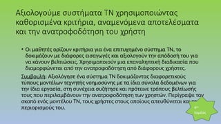 Αξιολογούμε συστήματα ΤΝ χρησιμοποιώντας
καθορισμένα κριτήρια, αναμενόμενα αποτελέσματα
και την ανατροφοδότηση του χρήστη
• Οι μαθητές ορίζουν κριτήρια για ένα επιτυχημένο σύστημα ΤΝ, το
δοκιμάζουν με διάφορες εισαγωγές και αξιολογούν την απόδοσή του για
να κάνουν βελτιώσεις. Χρησιμοποιούν μια επαναληπτική διαδικασία που
διαμορφώνεται από την ανατροφοδότηση από διάφορους χρήστες.
Συμβουλή: Αξιολόγησε ένα σύστημα ΤΝ δοκιμάζοντας διαφορετικούς
τύπους μοντέλων τεχνητής νοημοσύνης με τα ίδια σύνολα δεδομένων για
την ίδια εργασία, στη συνέχεια συζήτησε και πρότεινε τρόπους βελτίωσής
τους που περιλαμβάνουν την ανατροφοδότηση των χρηστών. Περίγραψε τον
σκοπό ενός μοντέλου ΤΝ, τους χρήστες στους οποίους απευθύνεται και τους
περιορισμούς του. 4ος
τομέας
 