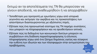 Εκτιμώ αν τα αποτελέσματα της ΤΝ θα μπορούσαν να
γίνουν αποδεκτά, να αναθεωρηθούν ή να απορριφθούν
• Τοποθέτησε μια προτροπή με ερωτήσεις γύρω από ιστορικά
γεγονότα και εκτίμησε την ακρίβεια και τις προκαταλήψεις των
απαντήσεων διασταυρώνοντας με αξιόπιστες πηγές.
• Εξέτασε πώς ένα προγνωστικό σύστημα της ΤΝ παρέχει συστάσεις
που μπορούν να πληροφορήσουν και να οριοθετήσουν οπτικές
• Εξέτασε πώς τα δεδομένα των κοινωνικών δικτύων μπορούν να
συμβάλλουν στη διάδοση παραπληροφόρησης ή ελλιπούς
πληροφόρησης γύρω από ένα ζήτημα δημόσιας υγείας και σύγκρινε
την ευθύνη των ιδιωτών και των πλατφορμών στην αντιμετώπιση του
προβλήματος.
1ος
τομέας
 