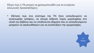 Εξηγώ πώς η ΤΝ μπορεί να χρησιμοποιηθεί για να ενισχύσει
κοινωνικές προκαταλήψεις
• Εξέτασε πώς ένα σύστημα της ΤΝ ήταν εκπαιδευμένο να
αναγνωρίζει απόψεις, να εκτιμά πιθανές πηγές μεροληψίας στο
υλικό του βιβλίου και να υποδεικνύει βήματα που οι εκπαιδευόμενοι
μπορούν να ακολουθήσουν για να αναπτύξουν την αμεροληψία.
1ος
τομέας
 