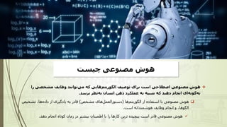 ‫چیست‬ ‫مصنوعی‬ ‫هوش‬
❖
‫را‬ ‫مشخصی‬ ‫وظایف‬ ‫توانند‬‫می‬ ‫که‬ ‫هایی‬‫الگوریتم‬ ‫توصیف‬ ‫برای‬ ‫است‬ ‫اصطالحی‬ ‫مصنوعی‬ ‫هوش‬
‫برسد‬ ‫نظر‬‫به‬ ‫انسان‬ ‫ذهن‬ ‫عملکرد‬ ‫به‬ ‫شبیه‬ ‫که‬ ‫دهند‬ ‫انجام‬ ‫ای‬‫گونه‬‫به‬
.
❑
‫ها‬‫الگوریتم‬ ‫از‬ ‫استفاده‬ ‫با‬ ‫مصنوعی‬ ‫هوش‬
(
‫مشخص‬ ‫های‬‫دستورالعمل‬
)
‫قادر‬
‫تشخی‬ ،‫ها‬‫داده‬ ‫از‬ ‫یادگیری‬ ‫به‬
‫ص‬
‫است‬ ‫هوشمندانه‬ ‫وظایف‬ ‫انجام‬ ‫و‬ ،‫الگوها‬
.
✓
‫دهد‬ ‫انجام‬ ‫کوتاه‬ ‫زمان‬ ‫در‬ ‫بیشتر‬ ‫اطمینان‬ ‫با‬ ‫را‬ ‫کارها‬ ‫ترین‬ ‫پیچیده‬ ‫است‬ ‫قادر‬ ‫مصنوعی‬ ‫هوش‬
.
 