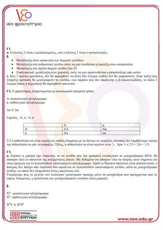 Γ1.
α. Ο κλώνος 2 είναι ο μεταλλαγμένος, ενώ ο κλώνος 1 είναι ο φυσιολογικός.
β.
• Μετάλλαξη στον υποκινητή των δομικών γονιδίων
• Μετάλλαξη στο ρυθμιστικό γονίδιο ώστε να μην συνδέεται η λακτόζη στον καταστολέα.
• Μετάλλαξη στο πρώτο δομικό γονίδιο (lac Z)
• Εναλλακτικά: μετάλλαξη στον χειριστή, ώστε να μην αποσυνδέεται ο καταστολέας από αυτόν.
γ. Στις 2 πρώτες προτάσεις, δεν θα παραχθούν τα άλλα δύο ένζυμα, καθώς δεν θα εκφραστούν. Στην τρίτη (και
τέταρτη) πρόταση θα μεταγραφούν τα γονίδια, ενώ παρόλο που δεν παράγεται η β-γαλακτοζιδάση, τα άλλα 2
ένζυμα (όπως η περμεάση) θα παραχθούν κανονικά.
Γ2. Ο χαρακτήρας κληρονομείται με αυτοσωμικό επικρατή τρόπο.
Α: φυσιολογικό αλληλόμορφο
α: παθολογικό αλληλόμορφο
Αα  Αα
Γαμέτες : Α, α / Α, α
Α α
Α ΑΑ Αα
α Αα αα
2/3 η πιθανότητα να είναι ετερόζυγο, καθώς σύμφωνα με το δέντρο το εκφράζει, συνεπώς δεν λαμβάνουμε υπόψη
την πιθανότητα να μην το εκφράζει. Τέλος, η πιθανότητα να είναι κορίτσι είναι ½ . Άρα ½ x 2/3 = 2/6 = 1/3.
Γ3.
α. Εφόσον η μητέρα έχει τύφλωση, αν το γονίδιο που την προκαλεί εντοπιζόταν σε μιτοχονδριακό DNA, θα
έπασχαν όλοι οι απόγονοί της ανεξαρτήτως φύλου. Με δεδομένο ότι πάσχουν όλα τα αγόρια, αυτό σημαίνει ότι
είναι ομόζυγη για το φυλοσύνδετο υπολειπόμενο αλληλόμορφο. Αφού οι θηλυκοί απόγονοι είναι φυσιολογικοί, ο
πατέρας δεν πάσχει από τύφλωση που οφείλεται σε φυλοσύνδετο υπολειπόμενο γονίδιο, αλλά σε μιτοχονδριακό
γονίδιο, το οποίο δεν κληροδοτεί στους απογόνους του.
Γνωρίζουμε πως το ζυγωτό των ανώτερων οργανισμών περιέχει μόνο τα μιτοχόνδρια που προέρχονται από το
ωάριο. Επομένως, η προέλευση των μιτοχονδριακών γονιδίων είναι μητρική.
β.
ΧΒ
: φυσιολογικό αλληλόμορφο
Χβ
: παθολογικό αλληλόμορφο
ΧΒ
Υ  Χβ
Χβ
 