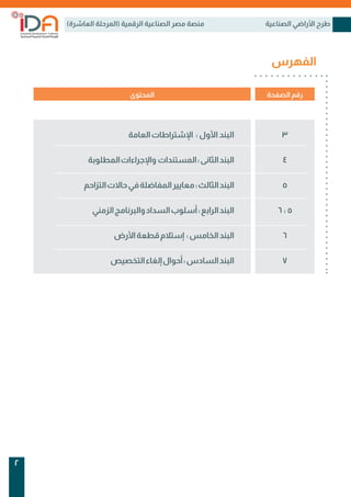 )‫العاشرة‬ ‫(المرحلة‬ ‫الرقمية‬ ‫الصناعية‬ ‫مصر‬ ‫منصة‬ ‫الصناعية‬ ‫األراضي‬ ‫طرح‬
2
‫الفهرس‬
‫الصفحة‬ ‫رقم‬
‫المحتوى‬
‫العامة‬‫اإلشتراطات‬ : ‫األول‬ ‫البند‬
‫المطلوبة‬‫واإلجراءات‬ ‫المستندات‬:‫الثانى‬‫البند‬
‫التزاحم‬‫حاالت‬‫في‬‫المفاضلة‬‫معايير‬:‫الثالث‬‫البند‬
‫الزمني‬‫والبرنامج‬‫السداد‬‫أسلوب‬:‫الرابع‬‫البند‬
‫األرض‬‫قطعة‬‫إستالم‬ :‫الخامس‬‫البند‬
‫التخصيص‬‫إلغاء‬‫أحوال‬:‫السادس‬‫البند‬
3
4
5
6 : 5
6
7
 