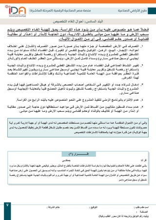 )‫العاشرة‬ ‫(المرحلة‬ ‫الرقمية‬ ‫الصناعية‬ ‫مصر‬ ‫منصة‬ ‫الصناعية‬ ‫األراضي‬ ‫طرح‬
: ‫الشركة‬ ‫خاتم‬ . . . . . . . . . . . . . . . . . . . . . . . . . . : ‫التوقيع‬ . . . . . . . . . . . . . . . . . . . . . . . . . . . . . . . . . : ‫طلب‬ ‫مقدم‬ ‫اسم‬
. . . . . . . . . . . . . . . . . . . . . . . . . . . . . . . . . . . .: ‫الصــفــة‬
)ً‫ًال‬‫وكي‬ ‫الطلب‬ ‫محرر‬ ‫كان‬ ‫إذا‬ ‫وتاريخه‬ ‫التوكيل‬ ‫رقم‬ ‫(يثبت‬
7
‫التخصيص‬ ‫إلغاء‬ ‫أحوال‬ :‫السادس‬ ‫البند‬
‫ويتــم‬ ‫التخصيــص‬ ‫إلغــاء‬ ‫للهيئــة‬ ‫يحــق‬ ،‫الكراســة‬ ‫هــذه‬ ‫بنــود‬ ‫مــن‬ ‫بــأى‬ ‫عليــه‬ ‫منصــوص‬ ‫هــو‬ ‫عمــا‬ ً‫ًال‬‫فــض‬
‫مطالبــة‬ ‫أو‬ ‫إعــذار‬ ‫أو‬ ‫إلنــذار‬ ‫الحاجــة‬ ‫دون‬ ،‫اإلداريــة‬ ‫بالطــرق‬ ‫مبانــى‬ ‫مــن‬ ‫عليهــا‬ ‫مــا‬ ‫و‬ ‫األرض‬ ‫ســحب‬
-:‫اآلتيــة‬ ‫األحــوال‬ ‫مــن‬ ‫أى‬ ‫فــي‬ ،‫قضائــي‬ ‫حكــم‬ ‫صــدور‬ ‫أو‬ ‫قضائيــة‬
1.
‫اختــاف‬ ‫علــى‬ ‫(التنــازل‬ ‫التصــرف‬ ‫صــور‬ ‫مــن‬ ‫صــورة‬ ‫بــأى‬ ‫منهــا‬ ‫جــزء‬ ‫أو‬ ‫المخصصــة‬ ‫األرض‬ ‫فــي‬ ‫التصــرف‬
‫بــدء‬ ‫مــن‬ ‫ســنوات‬ ‫ثــاث‬ ‫انقضــاء‬ ‫قبــل‬ ،)‫للغيــر‬ ‫أو‬ ‫للنفــس‬ ‫بالبيــع‬ ‫التوكيــل‬ ،‫الرهــن‬ ،‫البيــع‬ ،‫اإليجــار‬ ،‫أحوالــه‬
‫فنيــة‬ ‫معاينــة‬ ‫وتقريــر‬ ‫تشــغيل‬ ‫رخصــة‬ ‫(إســتخراج‬ ‫الجديــة‬ ‫وإثبــات‬ ‫اإلنتــاج‬ ‫وبــدء‬ ‫للمشــروع‬ ‫الفعلــي‬ ‫التشــغيل‬
.)‫(الورثــة‬ ‫العــام‬ ‫الخلــف‬ ‫الحظــر‬ ‫مــن‬ ‫ســتثنى‬ُ‫ي‬‫و‬ ،‫األرض‬ ‫ثمــن‬ ‫كامــل‬ ‫وســداد‬ )‫ســاري‬ ‫صناعــى‬ ‫أوســجل‬ ‫إيجابــي‬
2.
‫الجديــة‬ ‫وإثبــات‬ ‫اإلنتــاج‬ ‫وبــدء‬ ‫للمشــروع‬ ‫الفعلــي‬ ‫التشــغيل‬ ‫بــدء‬ ‫مــن‬ ‫عــام‬ ‫انقضــاء‬ ‫قبــل‬ ‫الصناعــي‬ ‫النشــاط‬ ‫تغييــر‬
‫بعــد‬ ‫تغييرالنشــاط‬ ‫ويكــون‬ )‫ســاري‬ ‫صناعــى‬ ‫أوســجل‬ ‫إيجابــي‬ ‫فنيــة‬ ‫معاينــة‬ ‫وتقريــر‬ ‫تشــغيل‬ ‫رخصــة‬ ‫(إســتخراج‬
‫المنظمــة‬ ‫والقواعــد‬ ‫لإلشــتراطات‬ ً‫ا‬‫وفقــ‬ ‫وذلــك‬ ‫الصناعيــة‬ ‫للتنميــة‬ ‫العامــة‬ ‫الهيئــة‬ ‫مــن‬ ‫بموافقــة‬ ‫الحظــر‬ ‫فتــرة‬
.‫الغــرض‬ ‫لهــذا‬
3.
‫بــدء‬ ‫قبــل‬ ‫فيهــا‬ ‫المســاهمين‬ ‫هيــكل‬ ‫أو‬ ‫بالشــركة‬ ‫الحصــص‬ ‫أصحــاب‬ ‫أشــخاص‬ ‫فــي‬ ‫التغييــر‬ ‫أو‬ ‫جــدد‬ ‫شــركاء‬ ‫إدخــال‬
‫أوســجل‬ ‫اإليجابيــة‬ ‫بالمعاينــة‬ ً‫ا‬‫فنيــ‬ ‫المصنــع‬ ‫تأهيــل‬ ‫وثبــوت‬ ‫تشــغيل‬ ‫رخصــة‬ ‫باســتخراج‬ ‫الجديــة‬ ‫وإثبــات‬ ‫المشــروع‬
.‫ـاري‬‫ـ‬‫س‬ ‫ـى‬‫ـ‬‫صناع‬
4.
.‫ـة‬‫ـ‬‫الكراس‬ ‫من‬ ‫ـع‬‫ـ‬‫الراب‬ ‫ـد‬‫ـ‬‫بالبن‬ ‫ـه‬‫ـ‬‫علي‬ ‫ـوص‬‫ـ‬‫المنص‬ ‫ـو‬‫ـ‬‫النح‬ ‫ـى‬‫ـ‬‫عل‬ ‫ـروع‬‫ـ‬‫المش‬ ‫ـذ‬‫ـ‬‫لتنفي‬ ‫ـي‬‫ـ‬‫الزمن‬ ‫ـج‬‫ـ‬‫بالبرنام‬ ‫ـزام‬‫ـ‬‫اإللت‬ ‫ـدم‬‫ـ‬‫ع‬
5.
‫ـة‬‫ـ‬‫مطالب‬ ‫ـدور‬‫ـ‬‫ص‬ ‫ـى‬‫ـ‬‫إل‬ ‫ـة‬‫ـ‬‫حاج‬ ‫دون‬ ‫ـتحقاقها‬‫ـ‬‫اس‬ ‫ـد‬‫ـ‬‫مواعي‬ ‫ـي‬‫ـ‬‫ف‬ ‫األرض‬ ‫ـن‬‫ـ‬‫ثم‬ ‫ـاط‬‫ـ‬‫أقس‬ ‫ـن‬‫ـ‬‫م‬ ‫ـن‬‫ـ‬‫متتاليي‬ ‫ـطين‬‫ـ‬‫قس‬ ‫ـداد‬‫ـ‬‫س‬ ‫ـدم‬‫ـ‬‫ع‬
.‫ـى‬‫ـ‬‫مبان‬ ‫ـن‬‫ـ‬‫م‬ ‫ـا‬‫ـ‬‫عليه‬ ‫ـا‬‫ـ‬‫وم‬ ‫االرض‬ ‫ـحب‬‫ـ‬‫س‬ ‫ـم‬‫ـ‬‫ويت‬ ‫ـى‬‫ـ‬‫قضائ‬ ‫ـم‬‫ـ‬‫أوحك‬ ‫ـاء‬‫ـ‬‫بالوف‬ ‫ـف‬‫ـ‬‫تكالي‬ ‫أو‬ ‫ـة‬‫ـ‬‫الهيئ‬ ‫ـن‬‫ـ‬‫م‬ ‫ـذار‬‫ـ‬‫إن‬ ‫أو‬
‫ـة‬‫ـ‬‫أي‬ ‫ـرى‬‫ـ‬‫أخ‬ ‫ـة‬‫ـ‬‫إداري‬ ‫ـة‬‫ـ‬‫جه‬ ‫أى‬ ‫أو‬ ‫ـة‬‫ـ‬‫الهيئ‬ ‫ـدى‬‫ـ‬‫ل‬ ‫ـه‬‫ـ‬‫ل‬ ‫ـص‬‫ـ‬‫المخص‬ ‫ـتحقات‬‫ـ‬‫مس‬ ‫ـن‬‫ـ‬‫م‬ ‫ـم‬‫ـ‬‫ُخص‬‫ُت‬ ‫ـا‬‫ـ‬‫منه‬ ‫ـتثنى‬‫ـ‬‫اس‬ ‫ـا‬‫ـ‬‫م‬ ‫ـدا‬‫ـ‬‫ع‬ ‫ـة‬‫ـ‬‫المتقدم‬ ‫ـوال‬‫ـ‬‫األح‬ ‫ـن‬‫ـ‬‫م‬ ‫أى‬ ‫ـي‬‫ـ‬‫وف‬
‫ـدى‬‫ـ‬‫ل‬ ‫ـه‬‫ـ‬‫ب‬ ‫ـول‬‫ـ‬‫للمعم‬ ً‫ًا‬‫ـ‬‫ـ‬‫(طبق‬ ‫األرض‬ ‫ـة‬‫ـ‬‫قطع‬ ‫ـغال‬‫ـ‬‫إش‬ ‫ـل‬‫ـ‬‫مقاب‬ ‫ـم‬‫ـ‬‫خص‬ ‫ـد‬‫ـ‬‫بع‬ ‫ـن‬‫ـ‬‫الثم‬ ‫ـاط‬‫ـ‬‫أقس‬ ‫ـن‬‫ـ‬‫م‬ ‫ـدده‬‫ـ‬‫س‬ ‫ـا‬‫ـ‬‫م‬ ‫ـه‬‫ـ‬‫ل‬ ‫ـرد‬‫ـ‬‫وي‬ ‫ـة‬‫ـ‬‫للهيئ‬ ‫ـتحقة‬‫ـ‬‫مس‬ ‫ـون‬‫ـ‬‫تك‬ ‫ـات‬‫ـ‬‫مصروف‬
‫يص‬‫ـ‬‫التخصـ‬ ‫شتراطات‬‫ـ‬‫الـ‬ ‫فة‬‫ـ‬‫بالمخالـ‬ ‫ها‬‫ـ‬‫لـ‬ ‫ته‬‫ـ‬‫حيازـ‬ ‫ترة‬‫ـ‬‫فـ‬ ‫عن‬‫ـ‬‫ـ‬ )‫ية‬‫ـ‬‫الوالـ‬ ‫هة‬‫ـ‬‫جـ‬
. . . . . . . . . . . . . . . . . . . . . . . . . . . . . . . . . . . . . . . . . . . . . . . . . ‫بصفتـــي‬ . . . . . . . . . . . . . . . . . . . . . . . . . . . . . . . . . . . . . . . . . . . . . . . . . . . . . . . . . . . . . . . . . ‫أنا‬ ‫أقر‬
‫ورد‬ ‫ـا‬‫ـ‬‫م‬ ‫ـكل‬‫ـ‬‫ب‬ ‫ـزام‬‫ـ‬‫باإللت‬ ً‫ًا‬‫ـد‬‫ـ‬‫تعه‬ ‫ـا‬‫ـ‬‫عليه‬ ‫ـي‬‫ـ‬‫توقيع‬ ‫ـر‬‫ـ‬‫ويعتب‬ ،‫ـل‬‫ـ‬‫الماث‬ ‫ـرح‬‫ـ‬‫بالط‬ ‫ـة‬‫ـ‬‫الخاص‬ ‫ـتراطات‬‫ـ‬‫اإلش‬ ‫ـة‬‫ـ‬‫بكراس‬ ‫ـواردة‬‫ـ‬‫ال‬ ‫ـط‬‫ـ‬‫والضواب‬ ‫ـكام‬‫ـ‬‫األح‬ ‫ـة‬‫ـ‬‫كاف‬ ‫ـى‬‫ـ‬‫عل‬ ‫ـت‬‫ـ‬‫اطلع‬ ‫ـي‬‫ـ‬‫بأن‬
‫ـة‬‫ـ‬‫صناعي‬ ‫أرض‬ ‫ـى‬‫ـ‬‫عل‬ ‫ـول‬‫ـ‬‫الحص‬ ‫ـى‬‫ـ‬‫ل‬ ‫ـبق‬‫ـ‬‫يس‬ ‫ـم‬‫ـ‬‫ل‬ ‫ـه‬‫ـ‬‫وأن‬ ،‫ـب‬‫ـ‬‫المناس‬ ‫ـراء‬‫ـ‬‫اإلج‬ ‫ـاذ‬‫ـ‬‫اتخ‬ ‫ـي‬‫ـ‬‫ف‬ ‫ـق‬‫ـ‬‫الح‬ ‫ـة‬‫ـ‬‫للهيئ‬ ‫ـون‬‫ـ‬‫يك‬ ‫ـا‬‫ـ‬‫بنوده‬ ‫ـن‬‫ـ‬‫م‬ ‫أى‬ ‫ـة‬‫ـ‬‫مخالف‬ ‫ـة‬‫ـ‬‫حال‬ ‫ـي‬‫ـ‬‫ف‬ ‫ـه‬‫ـ‬‫وبأن‬ ،‫ـا‬‫ـ‬‫فيه‬
‫ـة‬‫ـ‬‫رخص‬ ‫ـتخراج‬‫ـ‬‫بإس‬ ‫ـا‬‫ـ‬‫عليه‬ ‫ـة‬‫ـ‬‫الجدي‬ ‫ـات‬‫ـ‬‫بإثب‬ ‫ـوم‬‫ـ‬‫أق‬ ‫ـم‬‫ـ‬‫ل‬ ‫و‬ ‫ـرى‬‫ـ‬‫أخ‬ ‫ـة‬‫ـ‬‫جه‬ ‫أى‬ ‫أو‬ ‫ـة‬‫ـ‬‫الصناعي‬ ‫ـة‬‫ـ‬‫للتنمي‬ ‫ـة‬‫ـ‬‫العام‬ ‫ـة‬‫ـ‬‫الهيئ‬ ‫ـن‬‫ـ‬‫م‬ ‫ـازل‬‫ـ‬‫التن‬ ‫أو‬ ‫ـص‬‫ـ‬‫التخصي‬ ‫ـق‬‫ـ‬‫طري‬ ‫ـن‬‫ـ‬‫ع‬ ‫ـواء‬‫ـ‬‫س‬
.‫ـم‬‫ـ‬‫دائ‬ ‫ـى‬‫ـ‬‫صناع‬ ‫ـجل‬‫ـ‬‫س‬ ‫أو‬ ‫ـغيل‬‫ـ‬‫تش‬
)2( ‫إقــــــــــــــرار‬
 