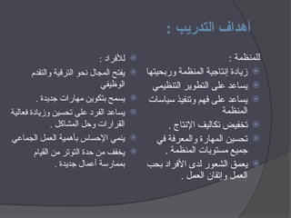 : ‫التدريب‬ ‫أهداف‬

: ‫لألفراد‬

‫والتقدم‬ ‫الترقية‬ ‫نحو‬ ‫المجال‬ ‫يفتح‬
‫الوظيفي‬

. ‫جديدة‬ ‫مهارات‬ ‫بتكوين‬ ‫يسمح‬

‫فعالية‬ ‫وزيادة‬ ‫تحسين‬ ‫على‬ ‫الفرد‬ ‫يساعد‬
. ‫المشاكل‬ ‫وحل‬ ‫القرارات‬

‫الجماعي‬ ‫العمل‬ ‫بأهمية‬ ‫اإلحساس‬ ‫ينمي‬

‫القيام‬ ‫من‬ ‫التوتر‬ ‫حدة‬ ‫من‬ ‫يخفف‬
. ‫جديدة‬ ‫أعمال‬ ‫بممارسة‬
: ‫للمنظمة‬

‫وربحيتها‬ ‫المنظمة‬ ‫إنتاجية‬ ‫زيادة‬

‫التنظيمي‬ ‫التطوير‬ ‫على‬ ‫يساعد‬

‫سياسات‬ ‫وتنفيذ‬ ‫فهم‬ ‫على‬ ‫يساعد‬
‫المنظمة‬

. ‫اإلنتاج‬ ‫اليف‬H‫ك‬‫ت‬ ‫تخفيض‬

‫في‬ ‫والمعرفة‬ ‫المهارة‬ ‫تحسين‬
. ‫المنظمة‬ ‫مستويات‬ ‫جميع‬

‫بحب‬ ‫األفراد‬ ‫لدى‬ ‫الشعور‬ ‫ق‬H‫م‬‫يع‬
. ‫ل‬H‫م‬‫الع‬ ‫وإتقان‬ ‫العمل‬
 