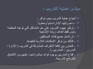 : ‫التدريب‬ ‫عملية‬ ‫مبادئ‬

: ‫توافر‬ ‫يجب‬ ‫التدريب‬ ‫عملية‬ ‫لنجاح‬

. ً
‫ا‬‫ومعنوي‬ ً‫ا‬‫مادي‬ ‫اإلدارة‬ ‫وتأييد‬ ‫دعم‬ -

‫المنظمة‬ ‫تواجه‬ ‫التي‬ ‫المشاكل‬ ‫حل‬ ‫على‬ ‫التدريب‬ ‫جهود‬ ‫تركيز‬ -
. ‫اإلنتاجية‬ ‫زيادة‬ ‫أهداف‬ ‫فقط‬ ‫وليس‬

. ‫الموظفين‬ ‫فئات‬ ‫جميع‬ ‫تشمل‬ ‫أن‬ -

.‫لتنفيذها‬ ‫الالزمة‬ ‫اإلمكانات‬ ‫توافر‬ ‫من‬ ‫التأكد‬ -

/ ‫اإلدارة‬ ( ‫التدريب‬ ‫في‬ ‫المشاركة‬ ‫األطراف‬ ‫كافة‬ ‫بين‬ ‫التعاون‬ -
. ) ‫المتدربين‬ / ‫المدربين‬

‫االلتحاق‬ ‫من‬ ‫عليهم‬ ‫تعود‬ ‫مباشرة‬ ‫فوائد‬ ‫بوجود‬ ‫المدربين‬ ‫إقناع‬ -
. ‫التدريبية‬ ‫بالبرامج‬
 