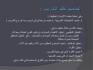 : ‫التدريب‬ ‫نظم‬ ‫تصميم‬
: ‫التدريب‬ ‫نظم‬ ‫تصميم‬
: ) ‫تخطيط‬ ( ‫األوجه‬ ‫متعددة‬ ‫عملية‬ ‫وهي‬
1
) ‫التدريب‬ ‫نوع‬ ‫هو‬ ‫وما‬ ‫تدريب‬ ‫إلى‬ ‫يحتاج‬ ‫من‬ ‫تحديد‬ ( : ‫التدريبية‬ ‫االحتياجات‬ ‫تحديد‬ -
:
: ‫يلي‬ ‫ما‬ ‫تحليل‬ ‫خالل‬ ‫من‬ ‫ذلك‬ ‫ويتحدد‬
‫ومعدالت‬ ‫العاملة‬ ‫القوى‬ ‫وتركيب‬ ‫والسياسات‬ ‫األنظمة‬ ‫تحليل‬ : ‫التنظيمي‬ ‫التحليل‬ -
‫المناطق‬ ‫لتحليل‬ . ‫الخ‬... ‫واإلصابات‬ ‫الحوادث‬ ‫ومعدالت‬ ‫العمل‬ ‫ودوران‬ ‫الغياب‬
. ‫مشكلة‬ ‫لحدوث‬ ‫المحتملة‬
. ‫األداء‬ ‫يتم‬ ‫وكيف‬ ‫األداء‬ ‫من‬ ‫المطلوب‬ ‫المستوى‬ ‫تحديد‬ : ‫الوظائف‬ ‫تحليل‬ -
: ‫األفراد‬ ‫تحليل‬ -
. ‫للتدريب‬ ‫حاجة‬ ‫في‬ ‫الذين‬ ‫األفراد‬ ‫تحديد‬ *
. ‫اكتسابها‬ ‫يجب‬ ‫التي‬ ‫المهارات‬ ‫معرفة‬ *
:‫يلي‬ ‫ما‬ ‫ذلك‬ ‫في‬ ‫المستخدمة‬ ‫الطرق‬ ‫ومن‬ ،‫متعددة‬ ‫بيانات‬ ‫تجميع‬ ‫سبق‬ ‫ما‬ ‫ويتطلب‬
 