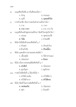 100
๕. เบญจศีีลหรืือศีีล ๕ เป็็นศีีลของใคร ?
		 ก. ภิิกษุุ ข. สามเณร
		 ค. แม่่ชีี ง. บุุคคลทั่่�วไป
๖. การรัักษาศีีล เป็็นการงดเว้้นทำความชั่่�วทางใด ?
		 ก. กาย ข. วาจา
		ค. กาย วาจา ง. กาย วาจา ใจ
๗. เบญจศีีลในหลัักสููตรธรรมศึึกษา จััดเข้้าในกลุ่่�มวิิชาใด ?
		 ก. ธรรมะ ข. พุุทธประวััติิ
		ค. วิินััย ง. ศาสนพิิธีี
๘.	ข้้อใด ไม่่ใช่่ข้้อห้้ามของศีีลข้้อที่่� ๑ ?
		 ก. ห้้ามฆ่่า ข. ห้้ามทำร้้าย
		 ค.ห้้ามกัักขััง ง. ห้้ามเลี้้�ยง
๙.	ข้้อใด แสดงถึึงการขาดเมตตาต่่อสััตว์์ ?
		 ก. เลี้้�ยงสุุนััข ข. ให้้อาหารแมว
		 ค. ปล่่อยปลา ง. ยิิงนก
๑๐.	ข้้อใด เป็็นการประพฤติิผิิดศีีลข้้อที่่� ๑ ?
		ก. ฆ่่าสััตว์์ ข. ขโมยของ
		 ค. สููบกััญชา ง. พููดโกหก
๑๑. การฆ่่าในศีีลข้้อที่่� ๑ ได้้แก่่ข้้อใด ?
		 ก. ทำให้้บาดเจ็็บ ข. ทำให้้พิิการ
		 ค. ทำให้้ลำบาก ง. ทำให้้ตาย
๑๒.	ข้้อใด จััดเข้้าในความผิิดศีีลข้้อที่่� ๑ ?
		ก. ชกต่่อยกััน ข. ขโมยของ
		 ค. ดุุด่่า ง. กิินเหล้้า
 