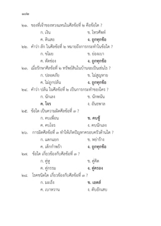 102
๒๑. ของที่่�เจ้้าของหวงแหนในศีีลข้้อที่่� ๒ คืือข้้อใด ?
		 ก. เงิิน ข. โทรศััพท์์
		 ค. ดิินสอ ง. ถููกทุุกข้้อ
๒๒. คำว่่า ลััก ในศีีลข้้อที่่� ๒ หมายถึึงการกระทำในข้้อใด ?
		 ก. ขโมย ข. ย่่องเบา
		 ค. ตััดช่่อง ง. ถููกทุุกข้้อ
๒๓. เมื่่�อรัักษาศีีลข้้อที่่� ๒ ทรััพย์์สิินในบ้้านจะเป็็นเช่่นไร ?
		 ก. ปลอดภััย ข. ไม่่สููญหาย
		 ค. ไม่่ถููกปล้้น ง. ถููกทุุกข้้อ
๒๔. คำว่่า ปล้้น ในศีีลข้้อที่่� ๒ เป็็นการกระทำของใคร ?
		 ก. นัักเลง ข. นัักพนััน
		ค. โจร ง. อัันธพาล
๒๕.	ข้้อใด เป็็นความผิิดศีีลข้้อที่่� ๓ ?
		 ก. คบเพื่่�อน ข. คบชู้้� 
		 ค. คบโจร ง. คบนัักเลง
๒๖. การผิิดศีีลข้้อที่่� ๓ ทำให้้เกิิดปััญหาครอบครััวด้้านใด ?
		 ก. แตกแยก ข. หย่่าร้้าง
		 ค. เด็็กกำพร้้า ง. ถููกทุุกข้้อ
๒๗. ข้้อใด เกี่่�ยวข้้องกัับศีีลข้้อที่่� ๓ ?
		 ก. คู่่�หูู ข. คู่่�คิิด
		 ค. คู่่�กรรม ง. คู่่�ครอง
๒๘. โรคชนิิดใด เกี่่�ยวข้้องกัับศีีลข้้อที่่� ๓ ?
		 ก. มะเร็็ง ข. เอดส์์
		 ค. เบาหวาน ง. ตัับอัักเสบ
 