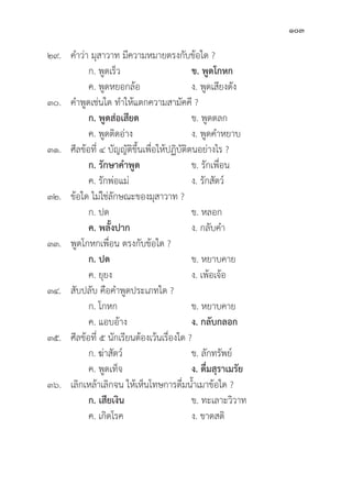 103
๒๙. คำว่่า มุุสาวาท มีีความหมายตรงกัับข้้อใด ?
		 ก. พููดเร็็ว ข. พููดโกหก
		 ค. พููดหยอกล้้อ ง. พููดเสีียงดััง
๓๐. คำพููดเช่่นใด ทำให้้แตกความสามััคคีี ?
		ก. พููดส่่อเสีียด ข. พููดตลก
		 ค. พููดติิดอ่่าง ง. พููดคำหยาบ
๓๑. ศีีลข้้อที่่� ๔ บััญญััติิขึ้้�นเพื่่�อให้้ปฏิิบััติิตนอย่่างไร ?
ก. รัักษาคำพููด ข. รัักเพื่่�อน
		 ค. รัักพ่่อแม่่ ง. รัักสััตว์์
๓๒. ข้้อใด ไม่่ใช่่ลัักษณะของมุุสาวาท ?
		 ก. ปด ข. หลอก
		ค. พลั้้�งปาก ง. กลัับคำ
๓๓. พููดโกหกเพื่่�อน ตรงกัับข้้อใด ?
ก. ปด ข. หยาบคาย
		 ค. ยุุยง ง. เพ้้อเจ้้อ
๓๔. สัับปลัับ คืือคำพููดประเภทใด ?
		 ก. โกหก ข. หยาบคาย
		 ค. แอบอ้้าง ง. กลัับกลอก
๓๕. ศีีลข้้อที่่� ๕ นัักเรีียนต้้องเว้้นเรื่่�องใด ?
		 ก. ฆ่่าสััตว์์ ข. ลัักทรััพย์์
		 ค. พููดเท็็จ ง. ดื่่�มสุุราเมรััย
๓๖. เลิิกเหล้้าเลิิกจน ให้้เห็็นโทษการดื่่�มน้้ำเมาข้้อใด ?
		ก. เสีียเงิิน ข. ทะเลาะวิิวาท
		 ค. เกิิดโรค ง. ขาดสติิ
 